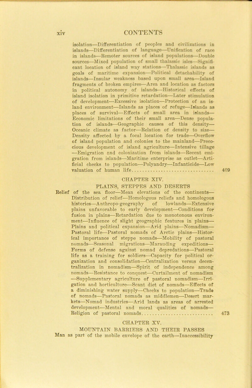 isolation—Differentiation of peoples and civilizations in islands—Differentiation of language—Unification of race in islands—Eemoter sources of island populations—Double sources—Mixed population of small thalassic isles—Signifi- cant location of island way stations—Thalassic islands as goals of maritime expansion—Political detachability of islands—Insular weakness based upon small area—Island fragments of broken empires—Area and location as factors in political autonomy of islands—Historical effects of island isolation in primitive retardation—Later stimulation of development—Excessive isolation—Protection of an is- land environment—Islands as places of refuge—Islands as places of survival—Effects of small area in islands— Economic limitations of their small area—Dense popula- tion of islands—Geographic causes of this density— Oceanic climate as factor—Relation of density to size— Density affected by a focal location for trade—Overflow of island population and colonies to the mainland—Preco- cious development of island agriculture—Intensive tillage —Emigration and colonization from islands—Recent emi- gration from islands—Maritime enterprise as outlet—^Arti- ficial checks to population—Polyandry—Infanticide—Low valuation of human life 409 CHAPTER XIV. PLAINS, STEPPES AND DESERTS Relief of the sea floor—Mean elevations of the continents— Distribution of relief—Homologous reliefs and homologous histories—Anthropo-geography of lowlands—Extensive plains unfavorable to early development—Conditions for fusion in plains—Retardation due to monotonous environ- ment—Influence of slight geographic features in plains— Plains and political expansion—Arid plains—Nomadism— Pastoral life—Pastoral nomads of Arctic plains—Histor- ical importance of steppe nomads—Mobility of pastoral nomads—Seasonal migrations—^Marauding expeditions— Forms of defense against nomad depredations—Pastoral life as a training for soldiers—Capacity for political or- ganization and consolidation—Centralization versus decen- tralization in nomadism—Spirit of independence among nomads—Resistance to conquest—Curtailment of nomadism —Supplementary agriculture of pastoral nomadism—Irri- gation and horticulture—Scant diet of nomads—Effects of a diminishing water supply—Checks to population—Trade of nomads—Pastoral nomads as middlemen—Desert mar- kets—Nomad industries—Arid lands as areas of arrested development—Mental and moral qualities of nomads— Religion of pastoral nomads 473 CHAPTER XV. MOUNTAIN BARRIERS AND THEIR PASSES Man as part of the mobile envelope of the earth—Inaccessibility
