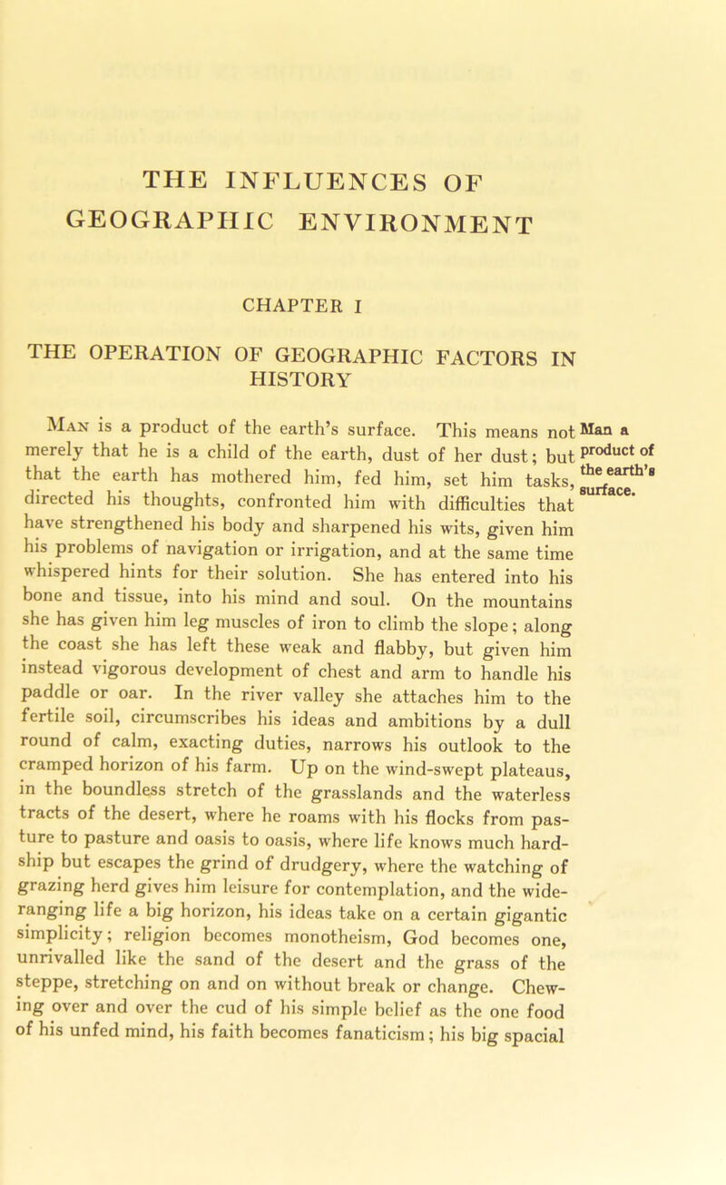 THE INFLUENCES OF GEOGRAPHIC ENVIRONMENT CHAPTER I THE OPERATION OF GEOGRAPHIC FACTORS IN HISTORY ^ product of the earth’s surface. This means not merely that he is a child of the earth, dust of her dust; but of that the earth has mothered him, fed him, set him tasks, directed his thoughts, confronted him with difficulties that have strengthened his body and sharpened his wits, given him his problems of navigation or irrigation, and at the same time whispered hints for their solution. She has entered into his bone and tissue, into his mind and soul. On the mountains she has given him leg muscles of iron to climb the slope; along the coast she has left these weak and flabby, but given him instead vigorous development of chest and arm to handle his paddle or oar. In the river valley she attaches him to the fertile soil, circumscribes his ideas and ambitions by a dull round of calm, exacting duties, narrows his outlook to the cramped horizon of his farm. Up on the wind-swept plateaus, in the boundless stretch of the grasslands and the waterless tracts of the desert, where he roams with his flocks from pas- ture to pasture and oasis to oasis, where life knows much hard- ship but escapes the grind of drudgery, where the watching of grazing herd gives him leisure for contemplation, and the wide- ranging life a big horizon, his ideas take on a certain gigantic simplicity; religion becomes monotheism, God becomes one, unrivalled like the sand of the desert and the grass of the steppe, stretching on and on without break or change. Chew- ing over and over the cud of his simple belief as the one food of his unfed mind, his faith becomes fanaticism; his big spacial