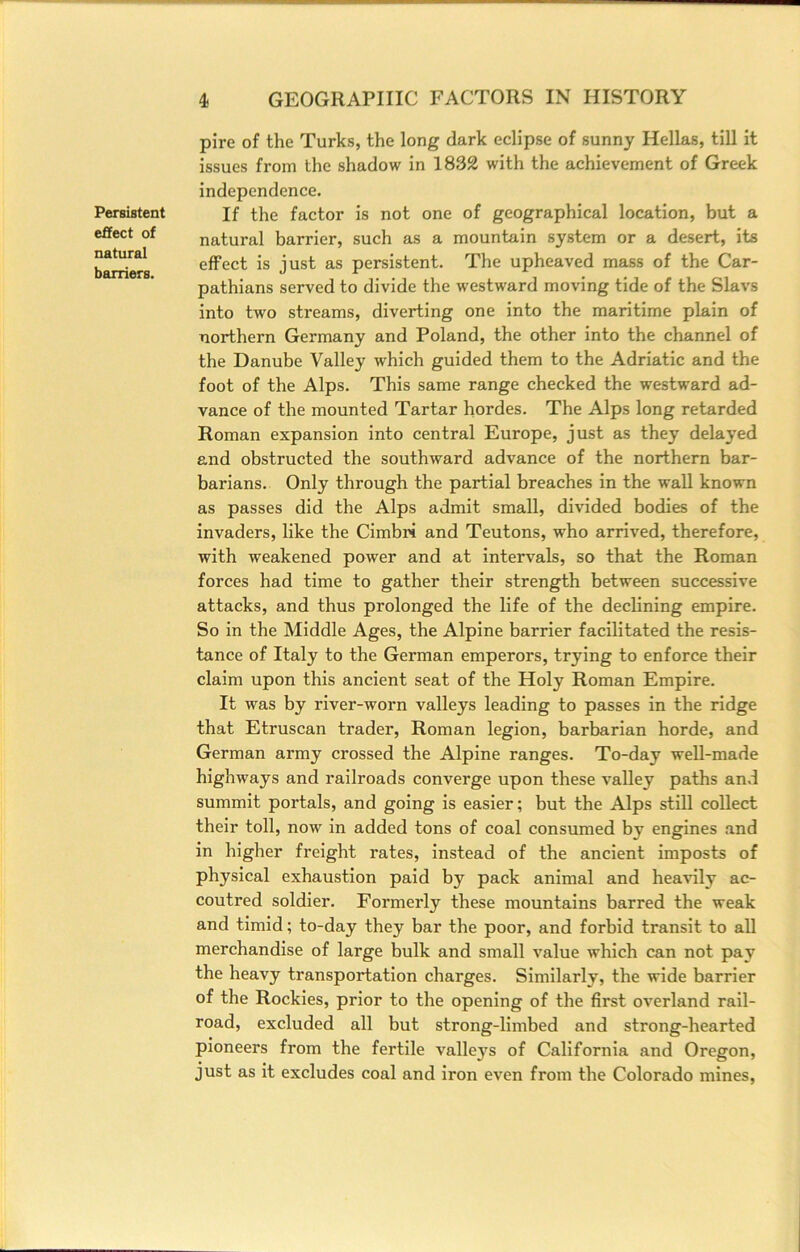 Persistent effect of natural barriers. pire of the Turks, the long dark eclipse of sunny Hellas, till it issues from the shadow in 1832 with the achievement of Greek independence. If the factor is not one of geographical location, but a natural barrier, such as a mountain system or a desert, its effect is just as persistent. The upheaved mass of the Car- pathians served to divide the westward moving tide of the Slavs into two streams, diverting one into the maritime plain of northern Germany and Poland, the other into the channel of the Danube Valley which guided them to the Adriatic and the foot of the Alps. This same range checked the westward ad- vance of the mounted Tartar hordes. The Alps long retarded Roman expansion into central Europe, just as they delayed and obstructed the southward advance of the northern bar- barians. Only through the partial breaches in the wall known as passes did the Alps admit small, divided bodies of the invaders, like the Cimbri and Teutons, who arrived, therefore, with weakened power and at intervals, so that the Roman forces had time to gather their strength between successive attacks, and thus prolonged the life of the declining empire. So in the Middle Ages, the Alpine barrier facilitated the resis- tance of Italy to the German emperors, trying to enforce their claim upon this ancient seat of the Holy Roman Empire. It Avas by river-worn valleys leading to passes in the ridge that Etruscan trader, Roman legion, barbarian horde, and German army crossed the Alpine ranges. To-day weU-made highways and railroads converge upon these valley paths and summit portals, and going is easier; but the Alps still collect their toll, now in added tons of coal consumed by engines .and in higher freight rates, instead of the ancient imposts of physical exhaustion paid by pack animal and heaAdly ac- coutred soldier. Formerly these mountains barred the weak and timid; to-day they bar the poor, and forbid transit to all merchandise of large bulk and small value which can not pay the heavy transportation charges. Similarly, the wide barrier of the Rockies, prior to the opening of the first overland rail- road, excluded all but strong-limbed and strong-hearted pioneers from the fertile valle3's of California and Oregon, just as it excludes coal and iron even from the Colorado mines.
