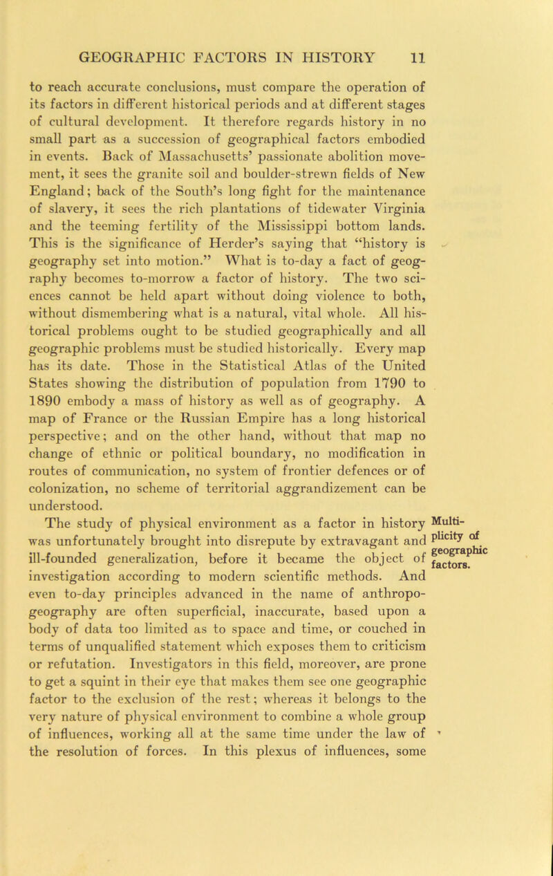 to reach accurate conclusions, must compare the operation of its factors in different historical periods and at different stages of cultural development. It therefore regards history in no small part as a succession of geographical factors embodied in events. Back of Massachusetts’ passionate abolition move- ment, it sees the granite soil and boulder-strewn fields of New England; back of the South’s long fight for the maintenance of slavery, it sees the rich plantations of tidewater Virginia and the teeming fertility of the Mississippi bottom lands. This is the significance of Herder’s saying that “history is geography set into motion.” What is to-day a fact of geog- raphy becomes to-morrow a factor of history. The two sci- ences cannot be held apart without doing violence to both, without dismembering what is a natural, vital whole. All his- torical problems ought to be studied geographically and all geographic problems must be studied historically. Every map has its date. Those in the Statistical Atlas of the United States showing the distribution of population from 1790 to 1890 embody a mass of history as well as of geography. A map of France or the Russian Empire has a long historical perspective; and on the other hand, without that map no change of ethnic or political boundary, no modification in routes of communication, no system of frontier defences or of colonization, no scheme of territorial aggrandizement can be understood. The study of physical environment as a factor in history was unfortunately brought into disrepute by extravagant and ill-founded generalization, before it became the object of investigation according to modern scientific methods. And even to-day principles advanced in the name of anthropo- geography are often superficial. Inaccurate, based upon a body of data too limited as to space and time, or couched in terms of unqualified statement which exposes them to criticism or refutation. Investigators in this field, moreover, are prone to get a squint in their eye that makes them see one geographic factor to the exclusion of the rest; whereas it belongs to the very nature of physical environment to combine a whole group of influences, working all at the same time under the law of the resolution of forces. In this plexus of influences, some Multi- plicity of geographic factors.