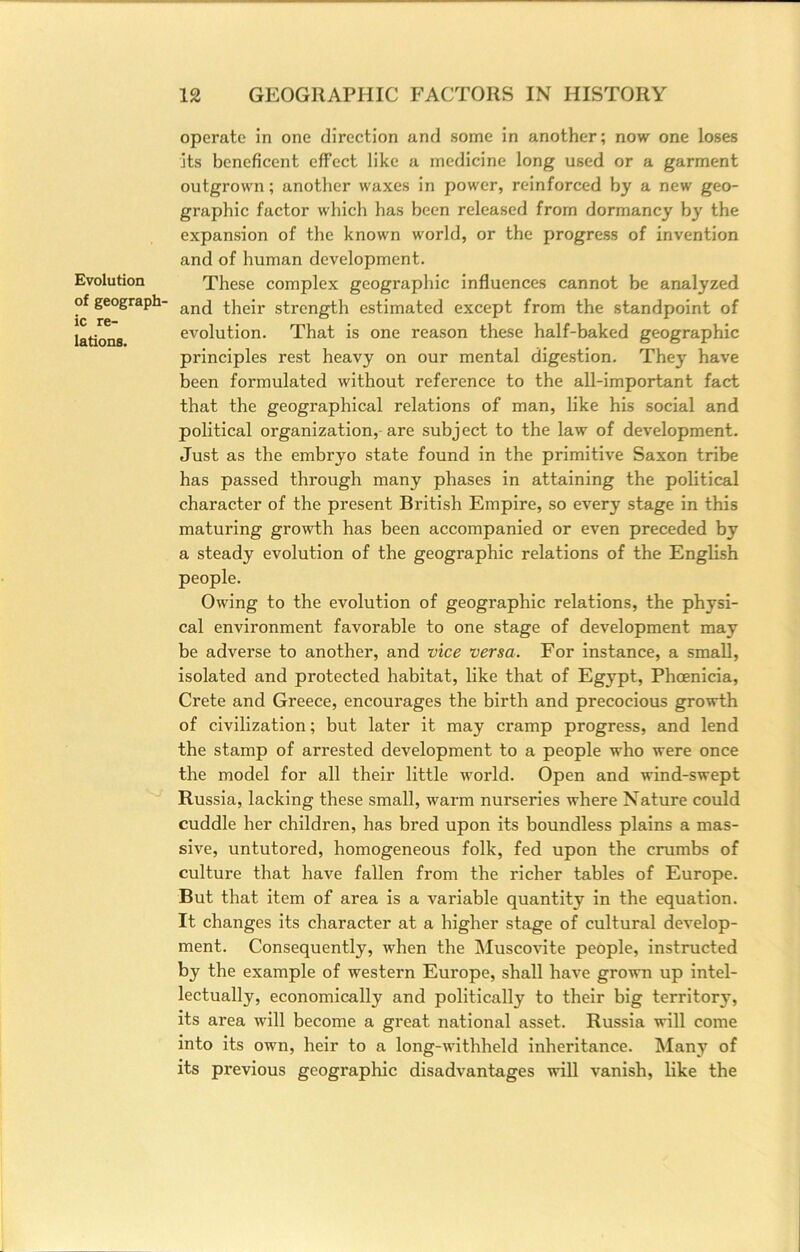 Evolution of geograph- ic re- lations. operate in one direction and some in another; now one loses its beneficent effect like a medicine long used or a garment outgrown; another waxes in power, reinforced by a new geo- graphic factor which has been released from dormancy by the expansion of the known world, or the progress of invention and of human development. These complex geographic influences cannot be analyzed and their strength estimated except from the standpoint of evolution. That is one reason these half-baked geographic principles rest heavy on our mental digestion. They have been formulated without reference to the all-important fact that the geographical relations of man, like his social and political organization, are subject to the law of development. Just as the embryo state found in the primitive Saxon tribe has passed through many phases in attaining the political character of the present British Empire, so every stage in this maturing growth has been accompanied or even preceded by a steady evolution of the geographic relations of the English people. Owing to the evolution of geographic relations, the physi- cal environment favorable to one stage of development may be adverse to another, and vice versa. For instance, a small, isolated and protected habitat, like that of Egypt, Phoenicia, Crete and Greece, encourages the birth and precocious growth of civilization; but later it may cramp progress, and lend the stamp of arrested development to a people who were once the model for all their little world. Open and wind-swept Russia, lacking these small, warm nurseries where Nature could cuddle her children, has bred upon its boundless plains a mas- sive, untutored, homogeneous folk, fed upon the crumbs of culture that have fallen from the richer tables of Europe. But that item of area is a variable quantity in the equation. It changes its character at a higher stage of cultural develop- ment. Consequently, when the IMuscovite people, instructed by the example of western Europe, shall have grown up intel- lectually, economically and politically to their big territory, its area will become a great national asset. Russia will come into its own, heir to a long-Avithheld inheritance. Many of its previous geographic disadvantages will vanish, like the