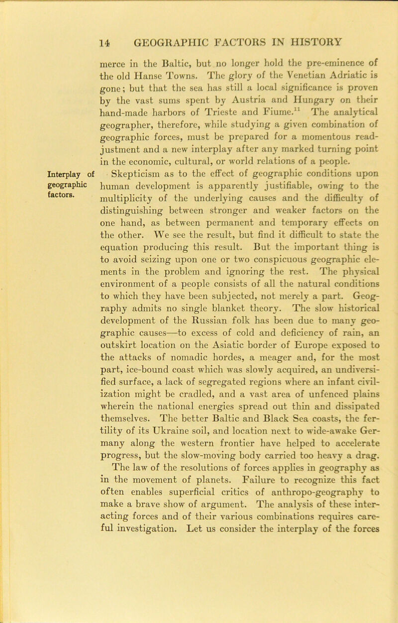 Interplay i geographic factors. merce in the Baltic, but no longer hold the pre-eminence of the old Hanse Towns. The glory of the Venetian Adriatic is gone; but that the sea has still a local significance is proven by the vast sums spent by Austria and Hungary on their hand-made harbors of Trieste and Fiume.“ The analytical geographer, therefore, while studying a given combination of geographic forces, must be prepared for a momentous read- justment and a new interplay after any marked turning point in the economic, cultural, or world relations of a people. Skepticism as to the effect of geographic conditions upon human development is apparently justifiable, owing to the multiplicity of the underlying causes and the difficulty of distinguishing between stronger and weaker factors on the one hand, as between permanent and temporary effects on the other. We see the result, but find it difficult to state the equation producing this result. But the important thing is to avoid seizing upon one or two conspicuous geographic ele- ments in the problem and ignoring the rest. The phj'sical environment of a people consists of all the natural conditions to which they have been subjected, not merely a part. Geog- raphy admits no single blanket theory. The slow historical development of the Russian folk has been due to many geo- graphic causes—to excess of cold and deficiency of rain, an outskirt location on the Asiatic border of Europe exposed to the attacks of nomadic hordes, a meager and, for the most part, ice-bound coast which was slowly acquired, an undiversi- fied surface, a lack of segregated regions where an infant civil- ization might be cradled, and a vast area of unfenced plains wherein the national energies spread out thin and dissipated themselves. The better Baltic and Black Sea coasts, the fer- tility of its Ukraine soil, and location next to wide-awake Ger- many along the western frontier have helped to accelerate progress, but the slow-moving body carried too heavy a drag. The law of the resolutions of forces applies in geography as in the movement of planets. Failure to recognize this fact often enables superficial critics of anthropo-geography to make a brave show of argument. The analysis of these inter- acting forces and of their various combinations requires care- ful investigation. Let us consider the interplay of the forces