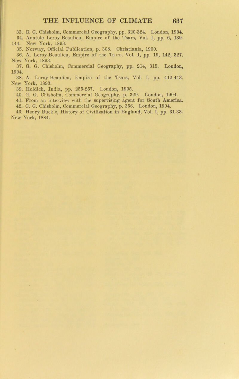 33. G. G. Chisholm, Commercial Geography, pp. 320-324. London, 1904. 34. Anatole Leroy-Beaulieu, Empire of the Tsars, Vol. I, pp. 6, 139- 144. New York, 1893. 35. Norway, Official Publication, p. 308. Christiania, 1900. 36. A. Leroy-Beaulieu, Empire of the Ts irs, Vol. I, pp. 19, 142, 327. New York, 1893. 37. G. G. Chisholm, Commercial Geography, pp. 214, 315. London, 1904. 38. A. Leroy-Beaulieu, Empire of the Tsars, Vol. I, pp. 412-413. New York, 1893. 39. Holdich, India, pp. 255-257. London, 1905. 40. G. G. Chisholm, Commercial Geography, p. 329. London, 1904. 41. From an interview with the supervising agent for South America. 42. G. G. Chisholm, Commercial Geography, p. 356. London, 1904. 43. Henry Buckle, History of Civilization in England, Vol. I, pp. 31-33. New York, 1884.