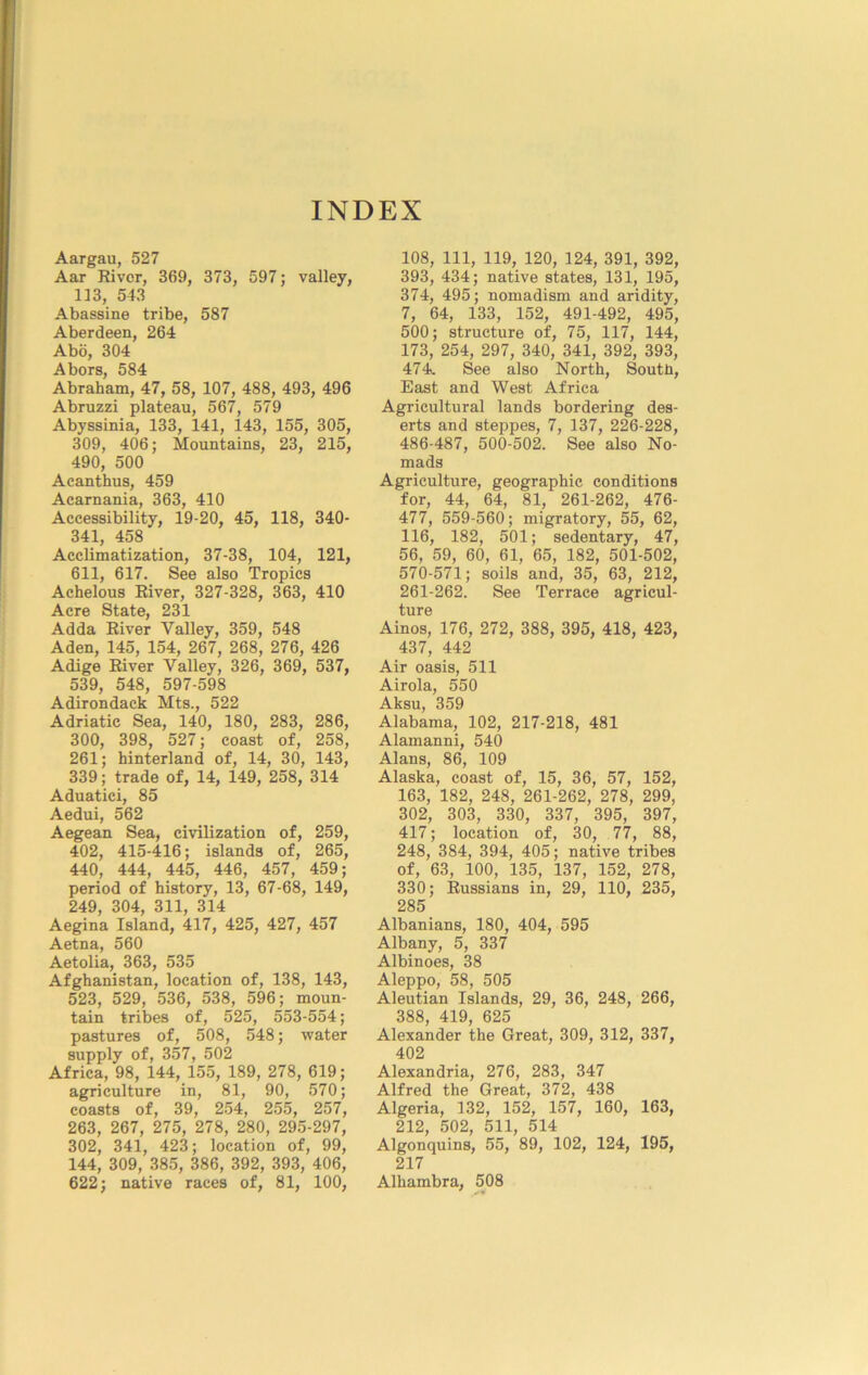 INDEX Aargau, 527 Aar Kivcr, 369, 373, 597; valley, 113, 543 Abassine tribe, 587 Aberdeen, 264 Abo, 304 Abors, 584 Abraham, 47, 58, 107, 488, 493, 496 Abruzzi plateau, 567, 579 Abyssinia, 133, 141, 143, 155, 305, 309, 406; Mountains, 23, 215, 490, 500 Acanthus, 459 Acarnania, 363, 410 Accessibility, 19-20, 45, 118, 340- 341, 458 Acclimatization, 37-38, 104, 121, 611, 617. See also Tropics Achelous Eiver, 327-328, 363, 410 Acre State, 231 Adda Eiver Valley, 359, 548 Aden, 145, 154, 267, 268, 276, 426 Adige Eiver Valley, 326, 369, 537, 539, 548, 597-598 Adirondack Mts., 522 Adriatic Sea, 140, 180, 283, 286, 300, 398, 527; coast of, 258, 261; hinterland of, 14, 30, 143, 339; trade of, 14, 149, 258, 314 Aduatici, 85 Aedui, 562 Aegean Sea, civilization of, 259, 402, 415-416; islands of, 265, 440, 444, 445, 446, 457, 459; period of history, 13, 67-68, 149, 249, 304, 311, 314 Aegina Island, 417, 425, 427, 457 Aetna, 560 Aetolia, 363, 535 Afghanistan, location of, 138, 143, 523, 529, 536, 538, 596; moun- tain tribes of, 525, 553-554; pastures of, 508, 548; water supply of, 357, 502 Africa, 98, 144, 155, 189, 278, 619; agriculture in, 81, 90, 570; coasts of, 39, 254, 255, 257, 263, 267, 275, 278, 280, 295-297, 302, 341, 423; location of, 99, 144, 309, 385, 386, 392, 393, 406, 622; native races of, 81, 100, 108, 111, 119, 120, 124, 391, 392, 393, 434; native states, 131, 195, 374, 495; nomadism and aridity, 7, 64, 133, 152, 491-492, 495, 500; structure of, 75, 117, 144, 173, 254, 297, 340, 341, 392, 393, 474. See also North, Soutli, East and West Africa Agricultural lands bordering des- erts and steppes, 7, 137, 226-228, 486-487, 500-502. See also No- mads Agriculture, geographic conditions for, 44, 64, 81, 261-262, 476- 477, 559-560; migratory, 55, 62, 116, 182, 501; sedentary, 47, 56, 59, 60, 61, 65, 182, 501-502, 570-571; soils and, 35, 63, 212, 261-262. See Terrace agricul- ture Ainos, 176, 272, 388, 395, 418, 423, 437, 442 Air oasis, 511 Airola, 550 Aksu, 359 Alabama, 102, 217-218, 481 Alamanni, 540 Alans, 86, 109 Alaska, coast of, 15, 36, 57, 152, 163, 182, 248, 261-262, 278, 299, 302, 303, 330, 337, 395, 397, 417; location of, 30, 77, 88, 248, 384, 394, 405; native tribes of, 63, 100, 135, 137, 152, 278, 330; Eussians in, 29, 110, 235, 285 Albanians, 180, 404, 595 Albany, 5, 337 Albinoes, 38 Aleppo, 58, 505 Aleutian Islands, 29, 36, 248, 266, 388, 419, 625 Alexander the Great, 309, 312, 337, 402 Alexandria, 276, 283, 347 Alfred the Great, 372, 438 Algeria, 132, 152, 157, 160, 163, 212, 502, 511, 514 Algonquins, 55, 89, 102, 124, 195, 217 Alhambra, 508