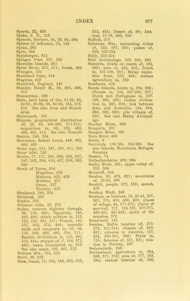 Sparta, 22, 430 Speke, J. H., 216 Spencer, Herbert, 34, 59, 60, 584 Sphere of influence, 78, 142 Spina, 283 Spiti, 584 Spitzbergen, 611 Spliigen Pass, 537, 550 Sporades Islands, 461 Spree Eiver, 370, 371; forest, 482 Srinagar, 551 Stadtland Cape, 314 Stagirus, 459 Stamford, England, 245 Stanley, Henry M., 56, 297, 368, 375 Stanzerthal, 598 State, land basis of the, 51-52, 54, 59-60, 65-66, 68, 82-83, 184, 218- 219. See also Area and Bound- aries Steiermark, 191 Steppes, geographical distribution of, 25, 64, 483-486, 511-512; migrations in, 82, 133, 483, 486, 495, 512. See also Nomads Stettin, 246, 284 Stevenson, Robert Louis, 448, 462, 464, 465 Stone Age, 121, 387, 390, 411, 522 Stour inlet, 245 Strabo, 77, 117, 283, 286, 326, 327, 347, 363, 394, 410, 457, 509, 583, 589 Strait of Dover, 304 Magellan, 356 Malacca, 425, 459 Messina, 401 Oman, 337 Tartary, 410 Stralsund, 284, 304 Stretensk, 350 Suakin, 305 Subanon tribe, 39, 272 Sudan, caravan highway through, 99, 118, 492; Egyptian, 140, 492, 498; ethnic mixture in, 115, 120, 135, 391, 511; French, 140, 157, 352, 373, 498; nomadic raids and conquests in, 65, 89, 118, 368, 492, 495, 504, 511; Semitic civilization in, 112, 280, 510, 514; steppes of, 7, 104, 373, 483; waste boundaries in, 216. See also maps, 105, 487, 513 Sudetes Mts., 164, 224 Suevi, 86, 216 Suez, Canal, 17, 154, 188, 285, 310, 313, 431; Desert of, 58; Isth- mus, 17-18, 386, 393 Suffolk, 370 Suleiman Mts., marauding tribes of, 525, 587, 595; passes of, 536, 553-554 Sully, 353-354 Sulu Archipelago, 318, 320, 382 Sumatra, Arabs on coasts of, 193, 269; area of, 433, 452; Dutch in, 107-108, 581; Malay expan- sion from, 273, 459; terrace agriculture in, 569 Sumbawa, 456 Sunda Islands, Arabs in, 164, 269; Chinese in, 104, 267-268, 307; Dutch and Portuguese in, 107- 198, 265, 433; Indian civiliza- tion in, 268, 309; link between Asia and Australia, 144, 384, 386, 392, 399; pile villages of, 320. See also Malay Archipel- ago Sunday River, 368 Sungaria, 231 Sungari River, 195 Sura River, 493 Surat, 6 Survivals, 158-160, 164-165. See also Islands, Mountains, Refuges, Swamps Sussex, 74 Sutherlandshire, 450, 564 Sutlej River, 295; upper valley of, 552, 568 Suvaroff, 544 Swabia, 85, 479, 621; mountains of, 19-20, 566 Swahili, people, 275, 559; speech, 276 Swakop Wadi, 346 Swamps, as barriers, 18, 43-44, 297, 361, 370, 400, 406, 420; places of refuge, 94, 371-372; places of survival, 117, 124-125, 370-371, 420-421, 481-482; spirit of the marshes, 372 Swaziland, 140 Sweden, Baltic location of, 271- 272, 311-314; climate of, 630- 631; colonies in America, 157, 253, 300-301, 369; Finns in, 119; fisheries of, 331, 631; rela- tion to Norway, 257 Swinemiinde, 246 Switzerland, agriculture in, 564, 566, 571, 576; area of, 177, 183, 564; central location of, 138,
