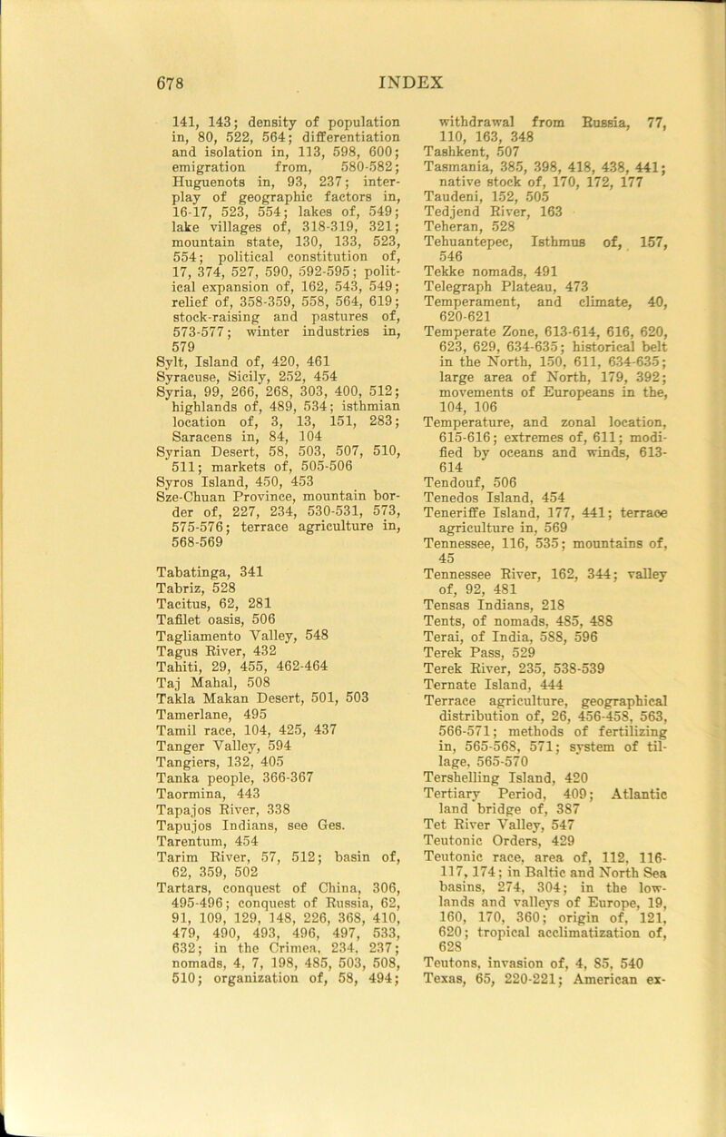 141, 143; density of population in, 80, 522, 564; differentiation and isolation in, 113, 598, 600; emigration from, 580-582; Huguenots in, 93, 237; inter- play of geographic factors in, 16-17, 523, 554; lakes of, 549; lake villages of, 318-319, 321; mountain state, 130, 133, 523, 554; political constitution of, 17, 374, 527, 590, 692-595; polit- ical expansion of, 162, 543, 549; relief of, 358-359, 558, 564, 619; stock-raising and pastures of, 573-577; winter industries in, 579 Sylt, Island of, 420, 461 Syracuse, Sicily, 252, 454 Syria, 99, 266, 268, 303, 400, 512; highlands of, 489, 534; isthmian location of, 3, 13, 151, 283; Saracens in, 84, 104 Syrian Desert, 58, 503, 507, 510, 511; markets of, 505-506 Syros Island, 450, 453 Sze-Chuan Province, mountain bor- der of, 227, 234, 530-531, 573, 575-576; terrace agriculture in, 568-569 Tabatinga, 341 Tabriz, 528 Tacitus, 62, 281 Tafilet oasis, 506 Tagliamento Valley, 548 Tagus Eiver, 432 Tahiti, 29, 455, 462-464 Taj Mahal, 508 Takla Makan Desert, 501, 503 Tamerlane, 495 Tamil race, 104, 425, 437 Tanger Valley, 594 Tangiers, 132, 405 Tanka people, 366-367 Taormina, 443 Tapajos Eiver, 338 Tapujos Indians, see Ges. Tarentum, 454 Tarim Eiver, 57, 512; basin of, 62, 359, 502 Tartars, conquest of China, 306, 495-496; conquest of Eussia, 62, 91, 109, 129, 148, 226, 368, 410, 479, 490, 493, 496, 497, 533, 632; in the Crimea, 234, 237; nomads, 4, 7, 198, 485, 503, 508, 510; organization of, 58, 494; withdrawal from Eussia, 77, 110, 163, 348 Tashkent, 507 Tasmania, 385, 398, 418, 438, 441; native stock of, 170, 172, 177 Taudeni, 152, 505 Tedjend Eiver, 163 Teheran, 528 Tehuantepec, Isthmus of, 157, 546 Tekke nomads, 491 Telegraph Plateau, 473 Temperament, and climate, 40, 620-621 Temperate Zone, 613-614, 616, 620, 623, 629, 634-635; historical belt in the North, 150, 611, 634-635; large area of North, 179, 392; movements of Europeans in the, 104, 106 Temperature, and zonal location, 615-616; extremes of, 611; modi- fied by oceans and winds, 613- 614 Tendouf, 506 Tenedos Island, 454 Teneriffe Island, 177, 441; terraoe agriculture in, 569 Tennessee, 116, 535; mountains of, 45 Tennessee Eiver, 162, 344; valley of, 92, 481 Tensas Indians, 218 Tents, of nomads, 485, 488 Terai, of India, 588, 596 Terek Pass, 529 Terek Eiver, 235, 538-539 Ternate Island, 444 Terrace agriculture, geographical distribution of, 26, 456-458, 563, 566-571; methods of fertilizing in, 565-568, 571; svstem of til- lage. 565-570 Tershelling Island, 420 Tertiary Period, 409; Atlantic land bridge of, 387 Tet Eiver Valley, 547 Teutonic Orders, 429 Teutonic race, area of, 112, 116- 117,174; in Baltic and North Sea basins, 274, 304; in the low- lands and valleys of Europe, 19, 160, 170, 360; origin of, 121, 620; tropical acclimatization of, 628 Teutons, invasion of, 4, 85, 540 Texas, 65, 220-221; American ex-