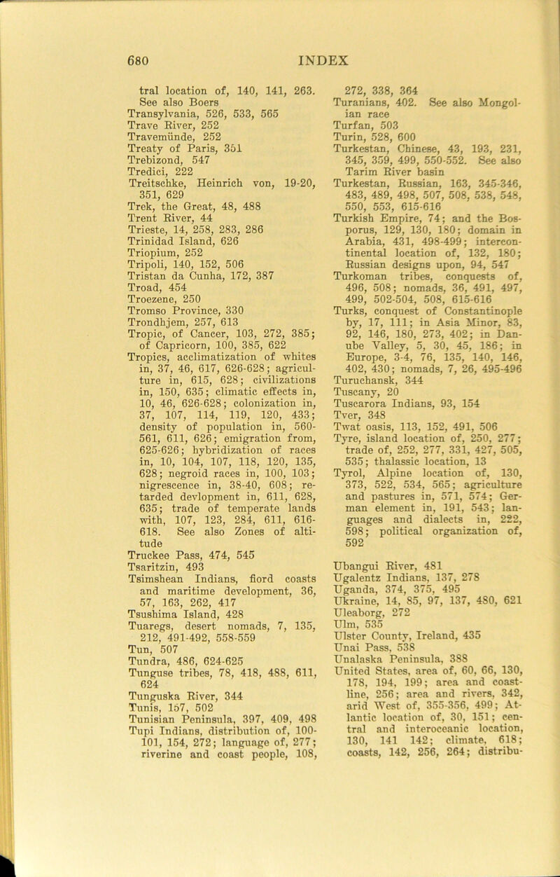 tral location of, 140, 141, 263. See also Boers Transylvania, 526, 533, 565 Trave Eiver, 252 Travemiinde, 252 Treaty of Paris, 351 Trebizond, 547 Tredici, 222 Treitschke, Heinrich von, 19-20, 351, 629 Trek, the Great, 48, 488 Trent Eiver, 44 Trieste, 14, 258, 283, 286 Trinidad Island, 626 Triopium, 252 Tripoli, 140, 152, 506 Tristan da Cunha, 172, 387 Troad, 454 Troezene, 250 Tromso Province, 330 Trondhjem, 257, 613 Tropic, of Cancer, 103, 272, 385; of Capricorn, 100, 385, 622 Tropics, acclimatization of 'whites in, 37, 46, 617, 626-628; agricul- ture in, 615, 628; civilizations in, 150, 635; climatic effects in, 10, 46, 626-628; colonization in, 37, 107, 114, 119, 120, 433; density of population in, 560- 561, 611, 626; emigration from, 625-626; hybridization of races in, 10, 104, 107, 118, 120, 135, 628; negroid races in, 100, 103; nigrescence in, 38-40, 608; re- tarded devlopment in, 611, 628, 635; trade of temperate lands with, 107, 123, 284, 611, 616- 618. See also Zones of alti- tude Truckee Pass, 474, 545 Tsaritzin, 493 Tsimshean Indians, fiord coasts and maritime development, 36, 57, 163, 262, 417 Tsushima Island, 428 Tuaregs, desert nomads, 7, 135, 212, 491-492, 558-559 Tun, 507 Tundra, 486, 624-625 Tunguse tribes, 78, 418, 488, 611, 624 Tunguska Eiver, 344 Tunis, 167, 502 Tunisian Peninsula, 397, 409, 498 Tupi Indians, distribution of, 100- 101, 154, 272; language of, 277; riverine and coast people, 108, 272, 338, 364 Turanians, 402. See also Mongol- ian race Turfan, 503 Turin, 528, 600 Turkestan, Chinese, 43, 193, 231, 345, 359, 499, 550-552. See also Tarim Eiver basin Turkestan, Eussian, 163, 345-346, 483, 489, 498, 507, 508, 538, 548, 550, 553, 615-616 Turkish Empire, 74; and the Bos- porus, 129, 130, 180; domain in Arabia, 431, 498-499; intercon- tinental location of, 132, 180; Eussian designs upon, 94, 547 Turkoman tribes, conquests of, 496, 508; nomads, 36, 491, 497, 499, 502-504, 508, 615-616 Turks, conquest of Constantinople by, 17, 111; in Asia Minor, 83, 92, 146, 180, 273, 402; in Dan- ube Valley, 5, 30, 45, 186; in Europe, 3-4, 76, 135, 140, 146, 402, 430; nomads, 7, 26, 495-496 Turuchansk, 344 Tuscany, 20 Tuscarora Indians, 93, 154 Tver, 348 Twat oasis, 113, 152, 491, 506 Tyre, island location of, 250, 277; trade of, 252, 277, 331, 427, 505, 535; thalassic location, 13 Tyrol, Alpine location of, 130, 373, 522, 534, 565; agriculture and pastures in, 571, 574; Ger- man element in, 191, 543; lan- guages and dialects in, 222, 598; political organization of, 592 Ubangui Eiver, 481 Ugalentz Indians, 137, 278 Uganda, 374, 375, 495 Ukraine, 14, 85, 97, 137, 480, 621 Uleaborg, 272 Ulm, 535 Ulster County, Ireland, 435 Unai Pass, 538 Unalaska Peninsula, 388 United States, area of, 60, 66, 130, 178, 194, 199; area and coast- line, 256; area and rivers, 342, arid West of, 355-356, 499; At- lantic location of, 30, 151; cen- tral and interoceanic location, 130, 141 142; climate, 618; coasts, 142, 256, 264; distribu-