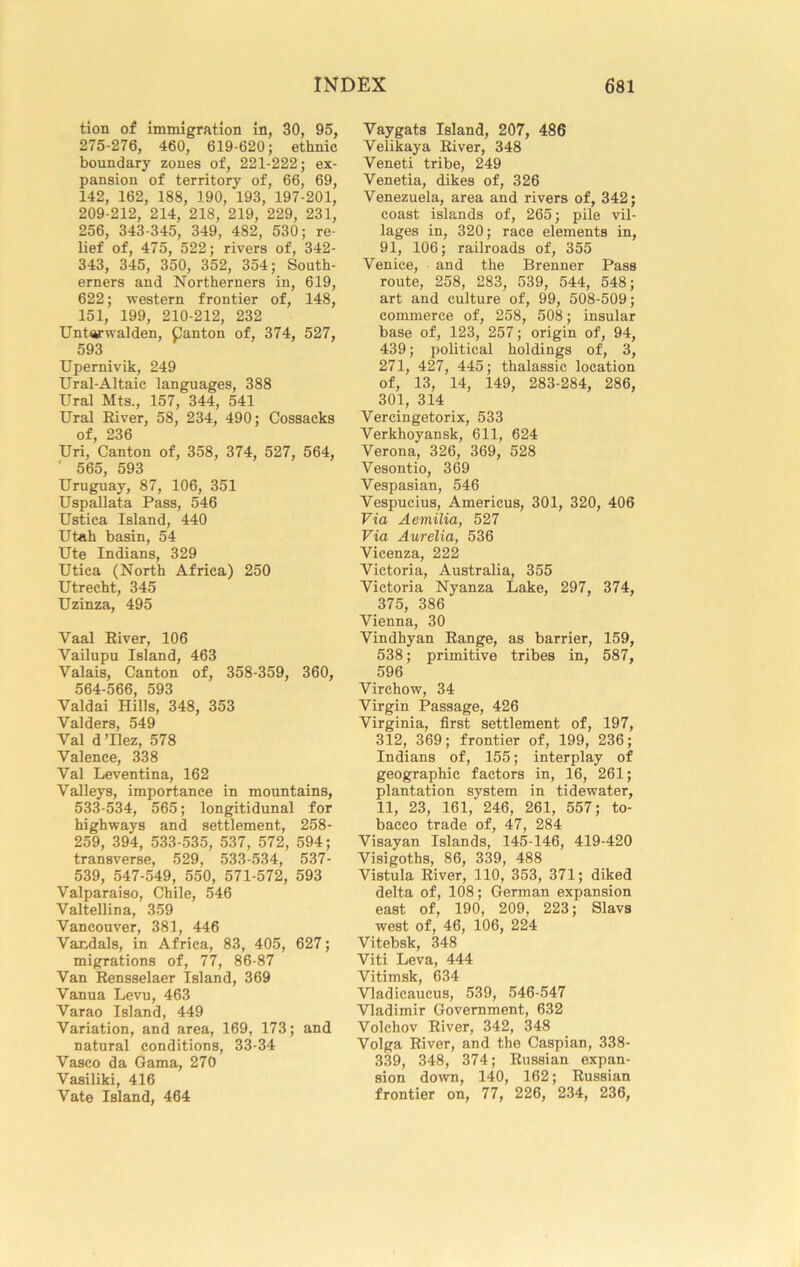 tion of immigration in, 30, 95, 275-276, 460, 619-620; ethnic boundary zones of, 221-222; ex- pansion of territory of, 66, 69, 142, 162, 188, 190, 193, 197-201, 209-212, 214, 218, 219, 229, 231, 256, 343-345, 349, 482, 530; re- lief of, 475, 522; rivers of, 342- 343, 345, 350, 352, 354; South- erners and Northerners in, 619, 622; western frontier of, 148, 151, 199, 210-212, 232 Untarwalden. Canton of, 374, 527, 593 Upernivik, 249 Ural-Altaic languages, 388 Ural Mts., 157, 344, 541 Ural River, 58, 234, 490; Cossacks of, 236 Uri, Canton of, 358, 374, 527, 564, ' 565, 593 Uruguay, 87, 106, 351 Uspallata Pass, 546 Ustica Island, 440 Utah basin, 54 Ute Indians, 329 Utica (North Africa) 250 Utrecht, 345 Uzinza, 495 Vaal River, 106 Vailupu Island, 463 Valais, Canton of, 358-359, 360, 564-566, 593 Valdai Hills, 348, 353 Valders, 549 Val d’llez, 578 Valence, 338 Val Leventina, 162 Valleys, importance in mountains, 533-534, 565; longitidunal for highways and settlement, 258- 259, 394, 533-535, 537, 572, 594; transverse, 529, 533-534, 537- 539, 547-549, 550, 571-572, 593 Valparaiso, Chile, 546 Valtellina, 359 Vancouver, 381, 446 Vandals, in Africa, 83, 405, 627; migrations of, 77, 86-87 Van Rensselaer Island, 369 Vanua Levu, 463 Varao Island, 449 Variation, and area, 169, 173; and natural conditions, 33-34 Vasco da Gama, 270 Vasiliki, 416 Vate Island, 464 Vaygats Island, 207, 486 Velikaya River, 348 Veneti tribe, 249 Venetia, dikes of, 326 Venezuela, area and rivers of, 342; coast islands of, 265; pile vil- lages in, 320; race elements in, 91, 106; railroads of, 355 Venice, and the Brenner Pass route, 258, 283, 539, 544, 548; art and culture of, 99, 508-509; commerce of, 258, 508; insular base of, 123, 257; origin of, 94, 439; political holdings of, 3, 271, 427, 445; thalassic location of, 13, 14, 149, 283-284, 286, 301, 314 Vercingetorix, 533 Verkhoyansk, 611, 624 Verona, 326, 369, 528 Vesontio, 369 Vespasian, 546 Vespucius, Americus, 301, 320, 406 Via Aemilia, 527 Via Aurelia, 536 Vicenza, 222 Victoria, Australia, 355 Victoria Nyanza Lake, 297, 374, 375, 386 Vienna, 30 Vindhyan Range, as barrier, 159, 538; primitive tribes in, 587, 596 Virchow, 34 Virgin Passage, 426 Virginia, first settlement of, 197, 312, 369; frontier of, 199, 236; Indians of, 155; interplay of geographic factors in, 16, 261; plantation system in tidewater, 11, 23, 161, 246, 261, 557; to- bacco trade of, 47, 284 Visayan Islands, 145-146, 419-420 Visigoths, 86, 339, 488 Vistula River, 110, 353, 371; diked delta of, 108; German expansion east of, 190, 209, 223; Slavs west of, 46, 106, 224 Vitebsk, 348 Viti Leva, 444 Vitimsk, 634 Vladicaucus, 539, 546-547 Vladimir Government, 632 Volchov River, 342, 348 Volga River, and the Caspian, 338- 339, 348, 374; Russian expan- sion down, 140, 162; Russian frontier on, 77, 226, 234, 236,