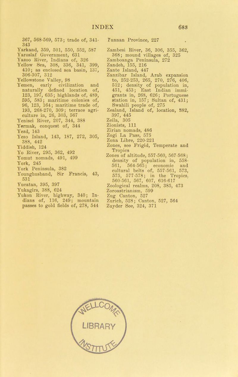 367, 568-569, 573; trade of, 341- 343 Yarkand, 359, 501, 550, 552, 587 Yaroslaf Government, 631 Yazoo Kiver, Indians of, 326 Yellow Sea, 308, 336, 341, 399, 410; as enclosed sea basin, 137, 306-307, 312 Yellowstone Valley, 98 Yemen, early civilization and naturally defined location of, 123, 197, 635; highlands of, 489, 595, 583; maritime colonies of, 96, 123, 164; maritime trade of, 193, 268-270, 309; terrace agri- culture in, 26, 303, 567 Yenisei Eiver, 207, 344, 388 Y’ermak, conquest of, 344 Yezd, 143 Yezo Island, 143, 187, 272, 305, 388, 442 Yiddish, 124 Yo Eiver, 295, 362, 492 Yomut nomads, 491, 499 York, 245 York Peninsula, 382 Younghusband, Sir Francis, 43, 531 Yucatan, 395, 397 Yukagirs, 388, 624 Yukon Eiver, highway, 340; In- dians of, 116, 249; mountain passes to gold fields of, 278, 544 Tunnan Province, 227 Zambesi Eiver, 36, 306, 355, 362, 368; mound villages of, 325 Zamboanga Peninsula, 272 Zandeh, 155, 216 Zante Island, 447 Zanzibar Island, Arab expansion to, 252-253, 265, 270, 276, 406, 512; density of population in, 451, 453; East Indian immi- grants in, 268, 626; Portuguese station in, 157; Sultan of, 431; Swahili people of, 275 Zealand, Island of, location, 382, 397, 445 Zeila, 305 Zionists, 111 Zirian nomads, 486 Zogi La Pass, 575 Zona Libre, 220-221 Zones, see Frigid, Temperate and Tropics Zones of altitude, 557-560, 567-568; density of population in, 558- 561, 564-565; economic and cultural belts of, 557-561, 573, 575, 577-578; in the Tropics. 560-561, 567, 607, 616-617 Zoological realms, 208, 385, 473 Zoroastrianism, 599 Zug Canton, 527 Zurich, 528; Canton, 527, 564 Zuyder See, 324, 371 library