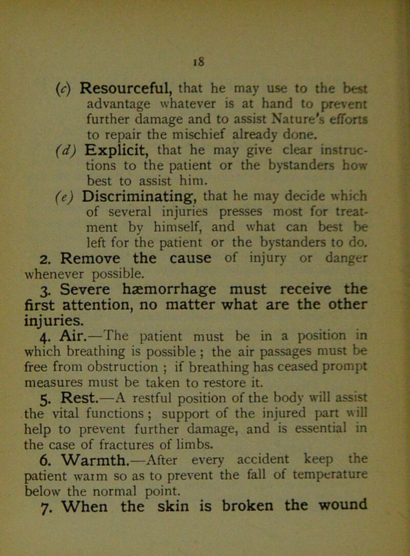 (c) Resourceful, that he may use to the best advantage whatever is at hand to prevent further damage and to assist Nature's efforts to repair the mischief already done. (d) Explicit, that he may give clear instruc- tions to the patient or the bystanders how best to assist him. (e) Discriminating, that he may decide which of several injuries presses most for treat- ment by himself, and what can best be left for the patient or the bystanders to do. 2. Remove the cause of injury or danger whenever possible. 3. Severe haemorrhage must receive the first attention, no matter what are the other injuries. 4. Air.—The patient must be in a position in which breathing is possible ; the air passages must be free from obstruction ; if breathing has ceased prompt measures must be taken to restore it. 5. Rest.—-A restful position of the body will assist the vital functions ; support of the injured part will help to prevent further damage, and is essential in the case of fractures of limbs. 6. Warmth.—After every accident keep the patient warm so as to prevent the fall of temperature below the normal point. 7. When the skin is broken the wound
