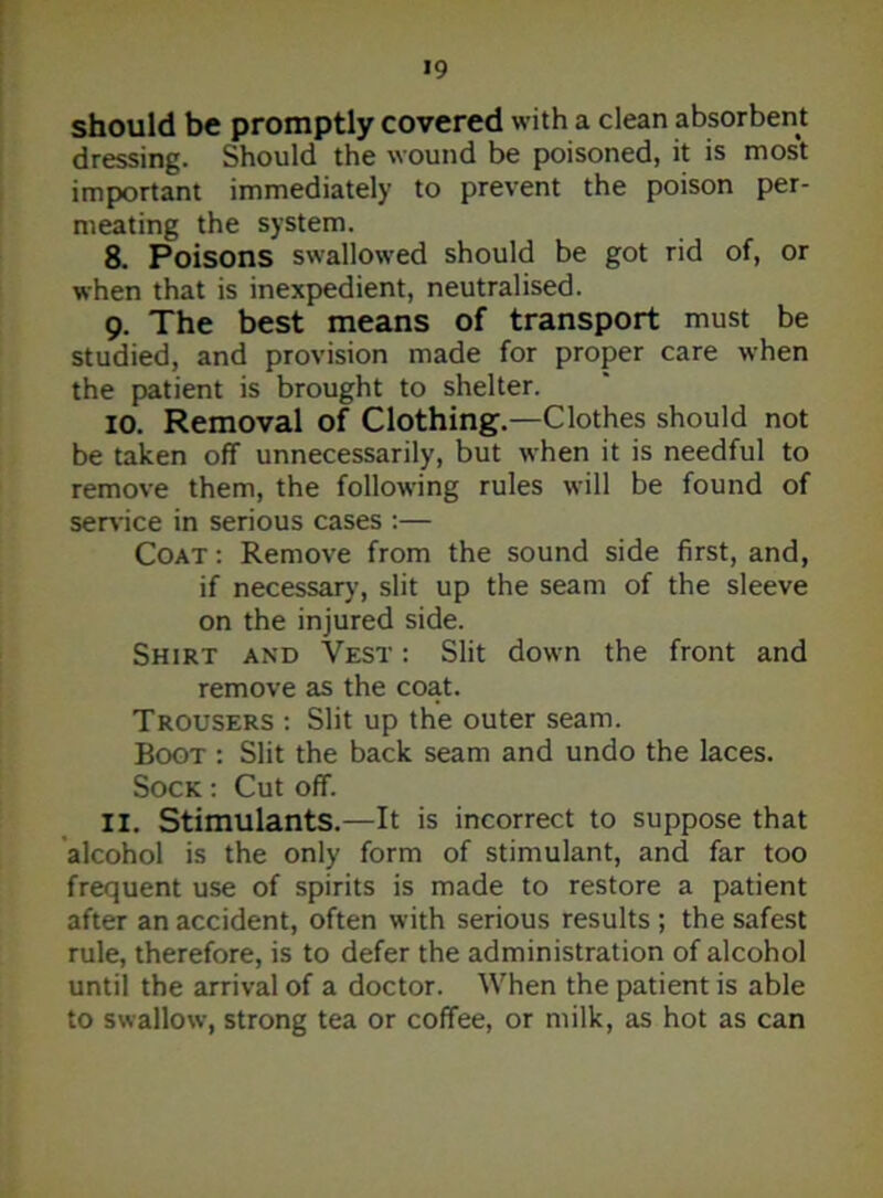 should be promptly covered with a clean absorbent dressing. Should the wound be poisoned, it is most important immediately to prevent the poison per- meating the system. 8. Poisons swallowed should be got rid of, or when that is inexpedient, neutralised. 9. The best means of transport must be studied, and provision made for proper care when the patient is brought to shelter. 10. Removal of Clothing.—Clothes should not be taken off unnecessarily, but when it is needful to remove them, the following rules will be found of service in serious cases :— Coat: Remove from the sound side first, and, if necessary, slit up the seam of the sleeve on the injured side. Shirt and Vest : Slit down the front and remove as the coat. Trousers : Slit up the outer seam. Boot : Slit the back seam and undo the laces. Sock : Cut off. 11. Stimulants.—It is incorrect to suppose that alcohol is the only form of stimulant, and far too frequent use of spirits is made to restore a patient after an accident, often with serious results ; the safest rule, therefore, is to defer the administration of alcohol until the arrival of a doctor. When the patient is able to swallow, strong tea or coffee, or milk, as hot as can