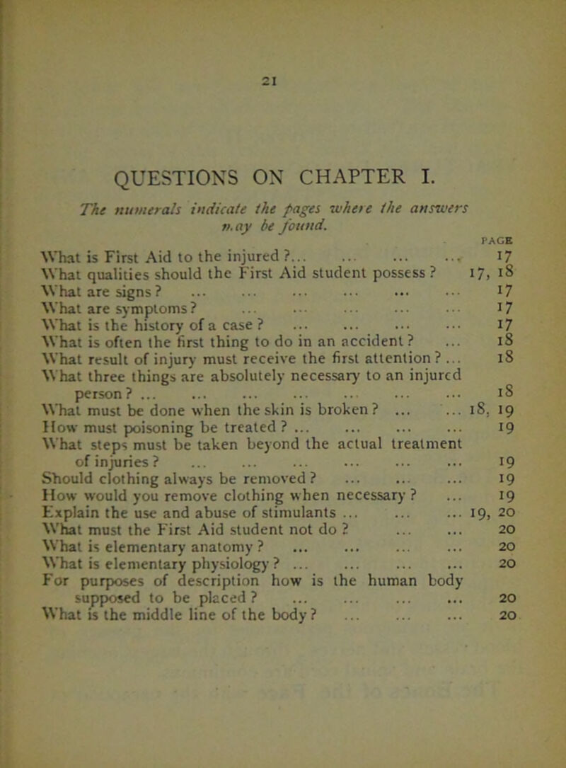 QUESTIONS ON CHAPTER I. The numerals indicate the pages where the answers n.ay he found. PAGE What is First Aid to the injured ? 17 What qualities should the First Aid student possess ? 17, 18 What are signs ? 17 What are symptoms? ... ... ... ... 17 What is the history of a case ? ... ... 17 What is often the first thing to do in an accident ? ... 18 What result of injury must receive the first attention? ... 18 What three things are absolutely necessary to an injured person? ... ... ... ... ... 18 What must be done when the skin is broken? ... ... iS, 19 How must poisoning be treated ? 19 What steps must be taken beyond the actual treatment of injuries ? ... ... ... 19 Should clothing always be removed ? 19 How would you remove clothing when necessary? ... 19 Explain the use and abuse of stimulants ... ... ... 19, 20 What must the First Aid student not do ? ... ... 20 What is elementary anatomy ? ... ... ... ... 20 What is elementary physiology ? ... ... ... ... 20 For purposes of description how is the human body supposed to be placed? ... ... ... ... 20 What is the middle line of the body? ... ... ... 20