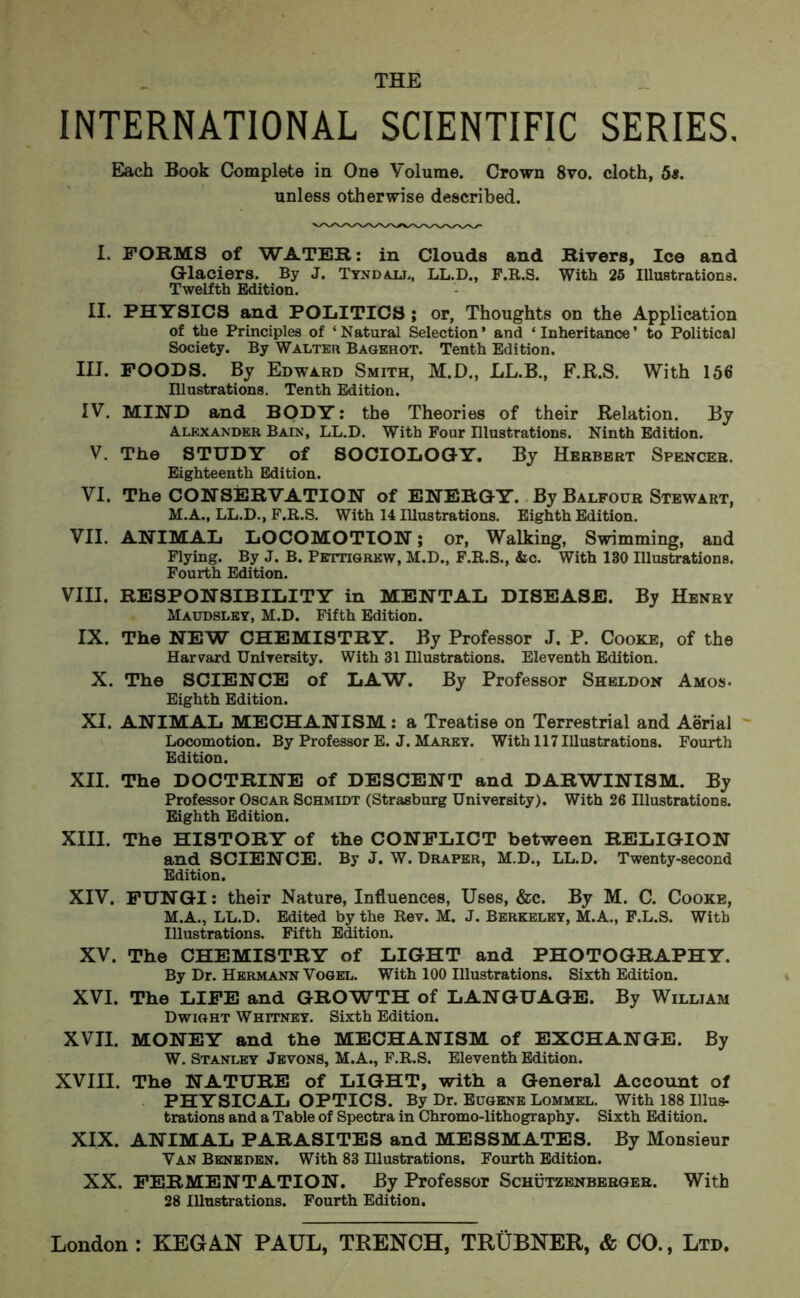 INTERNATIONAL SCIENTIFIC SERIES. Each Book Complete in One Volume. Crown 8vo. cloth, 5«. unless otherwise described. I. FORMS of WATER: in Clouds and Rivers, Ice and Glaciers. By J. Tyndall, LL.D., F.R.S. With 25 Illustrations. Twelfth Edition. II. PHYSICS and POLITICS ; or, Thoughts on the Application of the Principles of ‘Natural Selection’ and ‘Inheritance’ to Political Society. By Walter Bagehot. Tenth Edition. III. FOODS. By Edward Smith, M.D., LL.B., F.R.S. With 156 Illustrations. Tenth Edition. IV. MIND and BODY: the Theories of their Relation. By Alexander Bain, LL.D. With Four Illustrations. Ninth Edition. V. The STUDY of SOCIOLOGY. By Herbert Spencer. Eighteenth Edition. VI. The CONSERVATION of ENERGY. By Balfour Stewart, M.A., LL.D., F.R.S. With 14 Illustrations. Eighth Edition. VII. ANIMAL LOCOMOTION; or, Walking, Swimming, and Flying. By J. B. Pettigrew, M.D., F.R.S., &c. With 130 Illustrations. Fourth Edition. VIII. RESPONSIBILITY in MENTAL DISEASE. By Henry Maudsley, M.D. Fifth Edition. IX. The NEW CHEMISTRY. By Professor J. P. Cooke, of the Harvard University. With 31 Illustrations. Eleventh Edition. X. The SCIENCE of LAW. By Professor Sheldon Amos- Eighth Edition. XI. ANIMAL MECHANISM: a Treatise on Terrestrial and Aerial Locomotion. By Professor E. J. Marey. With 117 Illustrations. Fourth Edition. XII. The DOCTRINE of DESCENT and DARWINISM. By Professor Oscar Schmidt (Strasburg University). With 26 Illustrations. Eighth Edition. XIII. The HISTORY of the CONFLICT between RELIGION and SCIENCE. By J. W. Draper, M.D., LL.D. Twenty-second Edition. XIV. FUNGI: their Nature, Influences, Uses, &c. By M. C. Cooke, M.A., LL.D. Edited by the Rev. M. J. Berkeley, M.A., F.L.S. With Illustrations. Fifth Edition. XV. The CHEMISTRY of LIGHT and PHOTOGRAPHY. By Dr. Hermann Vogel. With 100 Illustrations. Sixth Edition. XVI. The LIFE and GROWTH of LANGUAGE. By William Dwight Whitney. Sixth Edition. XVII. MONEY and the MECHANISM of EXCHANGE. By W. Stanley Jevons, M.A., F.R.S. Eleventh Edition. XVIII. The NATURE of LIGHT, with a General Account of PHYSICAL OPTICS. By Dr. Eugene Lommel. With 188 Illus- trations and a Table of Spectra in Chromo-lithography. Sixth Edition. XIX. ANIMAL PARASITES and MESSMATES. By Monsieur Van Beneden. With 83 Hlustrations. Fourth Edition. XX. FERMENTATION. By Professor Schutzenberger. With 28 Illustrations. Fourth Edition.