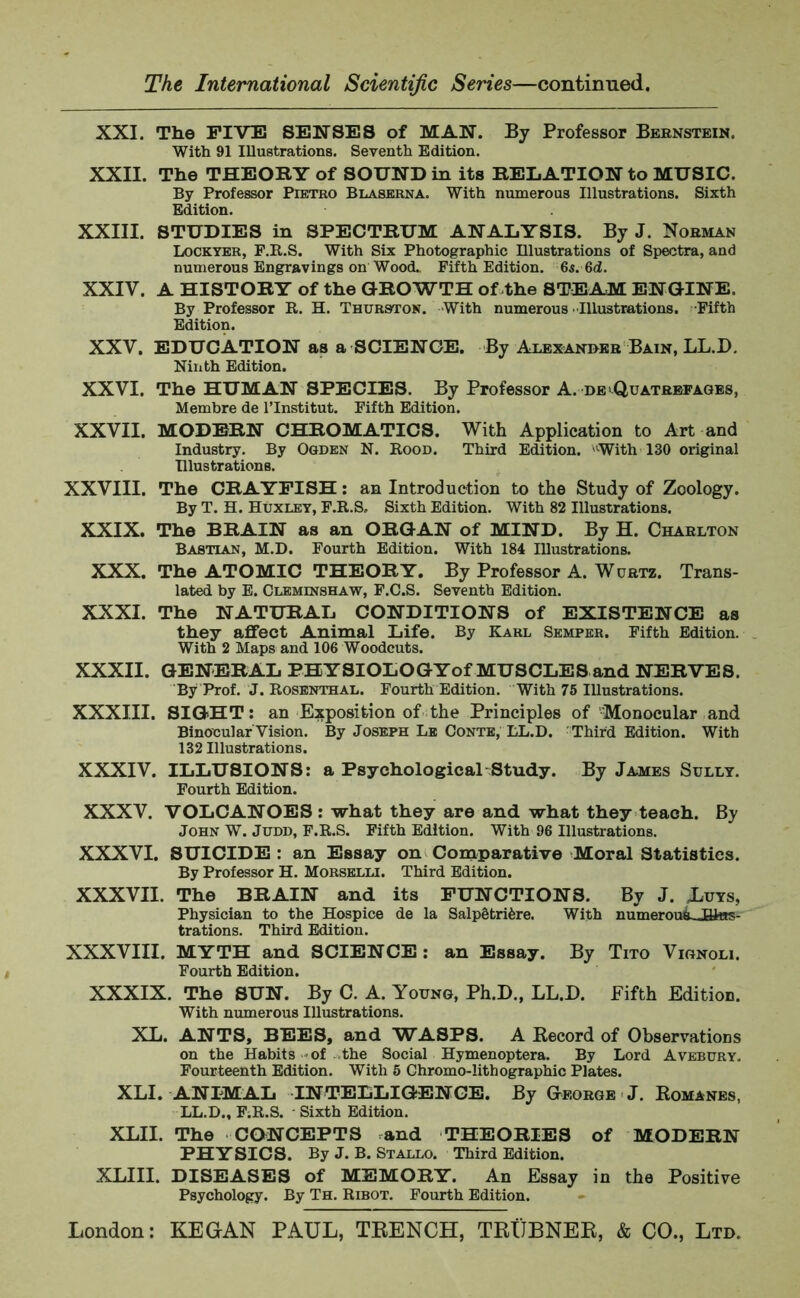 XXI. The FIVE SENSES of MAN. By Professor Bernstein. With 91 Illustrations. Seventh Edition. XXII. The THEORY of SOUND in its RELATION to MUSIC. By Professor Pietro Blaserna. With numerous Illustrations. Sixth Edition. XXIII. STUDIES in SPECTRUM ANALYSIS. By J. Norman Lockyer, F.R.S. With Six Photographic Illustrations of Spectra, and numerous Engravings on Wood. Fifth Edition. 6s. 6d. XXIV. A HISTORY of the GROWTH of the STEAM ENGINE, By Professor R. H. Thurston. With numerous Illustrations. Fifth Edition. XXV. EDUCATION as a SCIENCE. By Alexander Bain, LL.D. Ninth Edition. XXVI. The HUMAN SPECIES. By Professor A. de Quatreeages, Membre de l’lnstitut. Fifth Edition. XXVII. MODERN CHROMATICS. With Application to Art and Industry. By Ogden N. Rood. Third Edition. With 130 original Illustrations. XXVIII. The CRAYFISH: an Introduction to the Study of Zoology. By T. H. Huxley, F.R.S. Sixth Edition. With 82 Illustrations. XXIX. The BRAIN as an ORGAN of MIND. By H. Charlton Bastian, M.D. Fourth Edition. With 184 Illustrations. XXX. The ATOMIC THEORY. By Professor A. Wurtz. Trans- lated by E. Cleminshaw, F.C.S. Seventh Edition. XXXI. The NATURAL CONDITIONS of EXISTENCE as they affect Animal Life. By Karl Semper. Fifth Edition. With 2 Maps and 106 Woodcuts. XXXII. GENERAL PHYSIOLOGYof MUSCLES and NERVES. By Prof. J. Rosenthal. Fourth Edition. With 75 Illustrations. XXXIII. SIGHT: an Exposition of the Principles of Monocular and Binocular Vision. By Joseph Le Conte, LL.D. Third Edition. With 132 Illustrations. XXXIV. ILLUSIONS: a Psychological Study. By James Sully. Fourth Edition. XXXV. VOLCANOES : what they are and what they teach. By John W. Judd, F.R.S. Fifth Edition. With 96 Illustrations. XXXVI. SUICIDE : an Essay on Comparative Moral Statistics. By Professor H. Morselli. Third Edition. XXXVII. The BRAIN and its FUNCTIONS. By J. Xuys, Physician to the Hospice de la Salp£tri6re. With numerou&JBitts- trations. Third Edition. XXXVIII. MYTH and SCIENCE: an Essay. By Tito Vignoli. Fourth Edition. XXXIX. The SUN. By C. A. Young, Ph.D., LL.D. Fifth Edition. With numerous Illustrations. XL. ANTS, BEES, and WASPS. A Record of Observations on the Habits of the Social Hymenoptera. By Lord Avebury. Fourteenth Edition. With 5 Chromo-lithographic Plates. XLI. ANIMAL INTELLIGENCE. By George J. Romanes, LL.D., F;R.S. - Sixth Edition. XLII. The CONCEPTS and THEORIES of MODERN PHYSICS. By J. B. Stallo. Third Edition. XLIII. DISEASES of MEMORY. An Essay in the Positive Psychology. By Th. Ribot. Fourth Edition.