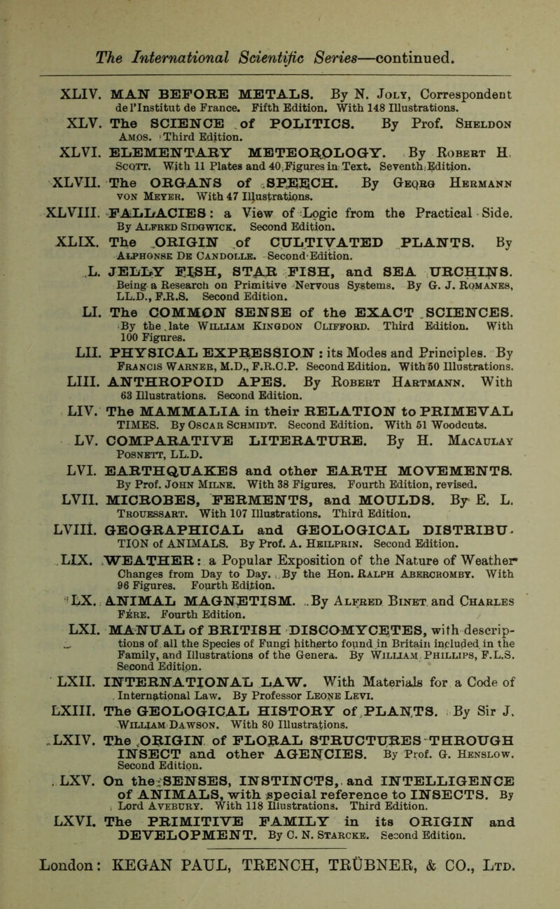 XLIV. MAN BEFORE METALS. By N. Joly, Correspondent de l’lnstitut de France. Fifth Edition. With 148 Illustrations. XLV. The SCIENCE of POLITICS. By Prof. Sheldon Amos. > Third Edition. XLVI. ELEMENTARY METEOROLOGY. By Robert H Scqtt. With 11 Plates and 40,Figures in Text. Seventh Edition. XLVII. The ORGANS of SPEECH. By Geqrq Hermann von Meyer. With 47 Illustrations. XLVIII. FALLACIES: a View of Logic from the Practical Side. By Alfred Sidgwick. Second Edition. XLIX. The ORIGIN of CULTIVATED PLANTS. By Alphonse De Candolle. Second Edition. L. JELLY F.LSH, STAR FISH, and SEA URCHINS. Being a Research ou Primitive Nervous Systems. By G. J. Romanes, LL.D., F.R.S. Second Edition. LI. The COMMON SENSE of the EXACT SCIENCES. ■ By the.late William Kingdon Clifford. Third Edition. With 100 Figures. LII. PHYSICAL EXPRESSION : its Modes and Principles. By Francis Warner, M.D., F.R.O.P. Second Edition. With 50 Illustrations. LIII. ANTHROPOID APES. By Robert Hartmann. With 63 Illustrations. Second Edition. LIV. The MAMMALIA in their RELATION to PRIMEVAL TIMES. By Oscar Schmidt. Second Edition. With 51 Woodcuts. LV. COMPARATIVE LITERATURE. By H. Macaulay Posnett, LL.D. LVI. EARTHQUAKES and other EARTH MOVEMENTS. By Prof. John Milne. With 38 Figures. Fourth Edition, revised. LVII. MICROBES, FERMENTS, and MOULDS. By E. L. Trouessart. With 107 Illustrations. Third Edition. LVIII. GEOGRAPHICAL and GEOLOGICAL DISTRIBU- TION of ANIMALS. By Prof. A. Heilprin. Second Edition. LIX. WEATHER: a Popular Exposition of the Nature of Weather Changes from Day to Day. By the Hon. Ralph Abercromby. With 96 Figures. Fourth Edition. LX. ANIMAL MAGNETISM. .By Alfred Binet and Charles Fere. Fourth Edition. LXI. MANUAL of BRITISH DISCOMYCETES, with descrip- _ tions of all the Species of Fungi hitherto found in Britain included in the Family, and Illustrations of the Genera. By William Phillips, F.L.S. Second Edition. LXII. INTERNATIONAL LAW. With Material for a Code of International Law. By Professor Leone Levi. LXIII. The GEOLOGICAL HISTORY of PLANTS. By Sir J, William Dawson. With 80 Illustrations. ,LXIV. The .ORIGIN of FLORAL STRUCTURES THROUGH INSECT and other AGENCIES. By Prof. G. Henslow. Second Edition. . LXV. On the-'SENSES, INSTINCTS, and INTELLIGENCE of ANIMALS, with special reference to INSECTS. By . Lord Avebury. With 118 Illustrations. Third Edition. LXVI. The PRIMITIVE FAMILY in its ORIGIN and DEVELOPMENT. By C. N. Starcke. Second Edition.