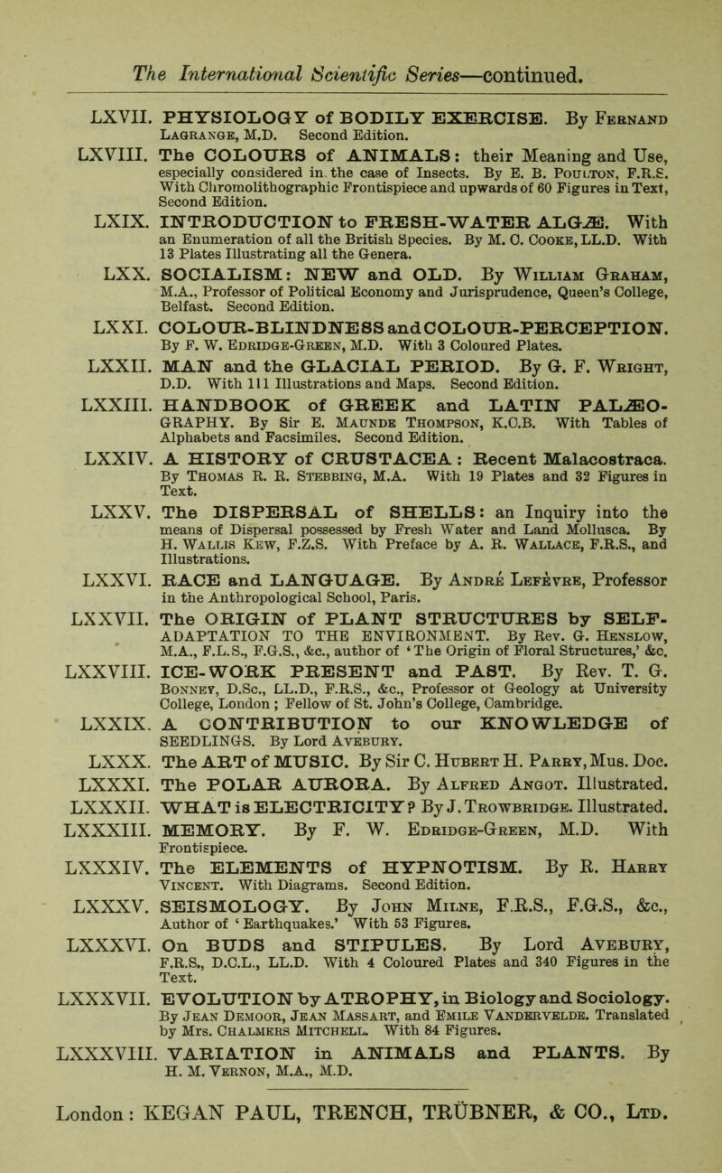 LXVII. PHYSIOLOGY of BODILY EXERCISE. By Fernand Lagrange, M.D. Second Edition. LXVIII. The COLOURS of ANIMALS: their Meaning and Use, especially considered in. the case of Insects. By E. B. Poui.ton, F.R.S. With Chromolithographic Frontispiece and upwards of 60 Figures in Text, Second Edition. LXIX. INTRODUCTION to FRESH-WATER ALGJE. With an Enumeration of all the British Species. By M. 0. Cooke, LL.D. With 13 Plates Illustrating all the Genera. LXX. SOCIALISM: NEW and OLD. By William Graham, M.A., Professor of Political Economy and Jurisprudence, Queen’s College, Belfast. Second Edition. LXXI. COLOUR-BLINDNESS and COLOUR-PERCEPTION. By F. W. Edridge-Green, M.D. With 3 Coloured Plates. LXXII. MAN and the GLACIAL PERIOD. By G. F. Wright, D.D. With 111 Illustrations and Maps. Second Edition. LXXIII. HANDBOOK of GREEK and LATIN PALAEO- GRAPHY. By Sir E. Maunde Thompson, K.O.B. With Tables of Alphabets and Facsimiles. Second Edition. LXXIV. A HISTORY of CRUSTACEA : Recent Malacostraca. By Thomas R. R. Stebbing, M.A. With 19 Plates and 32 Figures in Text. LXXV. The DISPERSAL of SHELLS: an Inquiry into the means of Dispersal possessed by Fresh Water and Land Mollusca. By H. Wallis Kew, F.Z.S. With Preface by A. R. Wallace, F.R.S., and Illustrations. LXXVI. RACE and LANGUAGE. By Andre Lefevre, Professor in the Anthropological School, Paris. LXXVII. The ORIGIN of PLANT STRUCTURES by SELF- ADAPTATION TO THE ENVIRONMENT. By Rev. G. Henslow, M.A., F.L.S., F.G.S., &c., author of ‘The Origin of Floral Structures,’ &c. LXXVIII. ICE-WORK PRESENT and PAST. By Rev. T. G. Bonnet, D.Sc., LL.D., F.R.S., &c., Professor of Geology at University College, London ; Fellow of St. John’s College, Cambridge. LXXIX. A CONTRIBUTION to our KNOWLEDGE of SEEDLINGS. By Lord Avebury. LXXX. The ART of MUSIC. By Sir C. Hubert H. Parry, Mus. Doc. LXXXI. The POLAR AURORA. By Alfred Angot. Illustrated. LXXXII. WHAT is ELECTRICITY ? By J. Trowbridge. Illustrated. LXXXIII. MEMORY. By F. W. Edridge-Green, M.D. With Frontispiece. LXXXIV. The ELEMENTS of HYPNOTISM. By R. Harry Vincent. With Diagrams. Second Edition. LXXXV. SEISMOLOGY. By John Milne, F.R.S., F.G.S., &c., Author of ‘ Earthquakes.’ With 53 Figures. LXXXVI. On BUDS and STIPULES. By Lord Avebury, F.R.S., D.C.L., LL.D. With 4 Coloured Plates and 340 Figures in the Text. LXXXVII. EVOLUTION by ATROPHY, in Biology and Sociology. By Jean Demoor, Jean Massart, and Emile Vandervelde. Translated by Mrs. Chalmers Mitchell. With 84 Figures. LXXXVIII. VARIATION in ANIMALS and PLANTS. By H. M. Vernon, M.A., M.D.