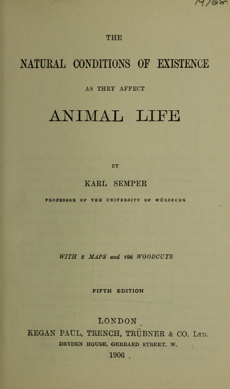 NATURAL CONDITIONS OF EXISTENCE AS THEY AFFECT ANIMAL LIFE BY KARL SEMPER PROFESSOR OF THE UNIVERSITY OF WURZBURG WITH 2 MAPS and 106 WOODCUTS FIFTH EDITION LONDON KEGAN PAUL, TRENCH, TRUBNER & CO. Ltd. DRYDEN HOUSE, GERRARD STREET, W. 1906