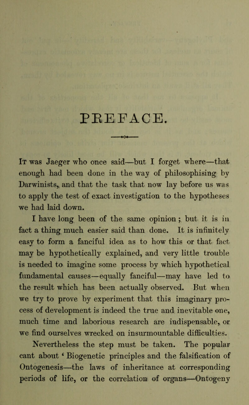 PREFACE. It was Jaeger who once said—but I forget where—that enough had been done in the way of philosophising by Darwinists, and that the task that now lay before us was to apply the test of exact investigation to the hypotheses we had laid down. I have long been of the same opinion; but it is in fact a thing much easier said than done. It is infinitely easy to form a fanciful idea as to how this or that fact may be hypothetically explained, and very little trouble is needed to imagine some process by which hypothetical fundamental causes—equally fanciful—may have led to the result which has been actually observed. But when we try to prove by experiment that this imaginary pro- cess of development is indeed the true and inevitable one, much time and laborious research are indispensable, or we find ourselves wrecked on insurmountable difficulties. Nevertheless the step must be taken. The popular cant about4 Biogenetic principles and the falsification of Ontogenesis—the laws of inheritance at corresponding periods of life, or the correlation of organs—Ontogeny