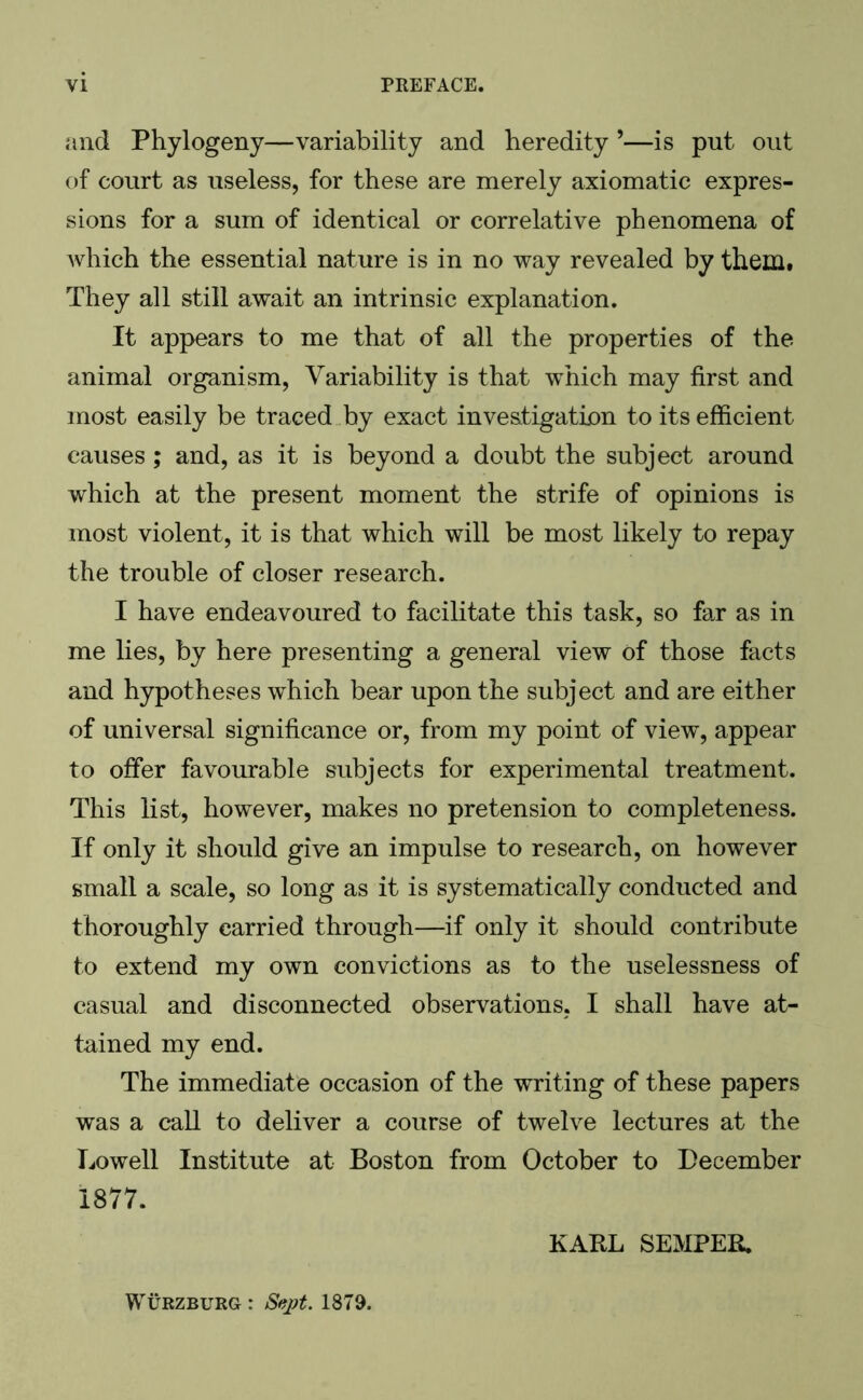 and Phylogeny—variability and heredity ’—is put out of court as useless, for these are merely axiomatic expres- sions for a sum of identical or correlative phenomena of which the essential nature is in no way revealed by them. They all still await an intrinsic explanation. It appears to me that of all the properties of the animal organism, Variability is that which may first and most easily be traced by exact investigation to its efficient causes; and, as it is beyond a doubt the subject around which at the present moment the strife of opinions is most violent, it is that which will be most likely to repay the trouble of closer research. I have endeavoured to facilitate this task, so far as in me lies, by here presenting a general view of those facts and hypotheses which bear upon the subject and are either of universal significance or, from my point of view, appear to offer favourable subjects for experimental treatment. This list, however, makes no pretension to completeness. If only it should give an impulse to research, on however small a scale, so long as it is systematically conducted and thoroughly carried through—if only it should contribute to extend my own convictions as to the uselessness of casual and disconnected observations, I shall have at- tained my end. The immediate occasion of the writing of these papers was a call to deliver a course of twelve lectures at the Lowell Institute at Boston from October to December 1877. KARL SEMPER. Wurzburg : Sept. 1879.