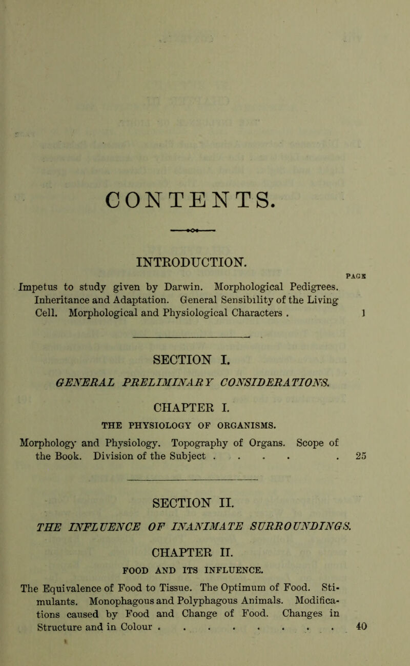 CONTENTS INTRODUCTION. PACK Impetus to study given by Darwin. Morphological Pedigrees. Inheritance and Adaptation. General Sensibility of the Living Cell. Morphological and Physiological Characters . 1 SECTION I. GENERAL PRELIMINARY CONSIDERATIONS. CHAPTER I. THE PHYSIOLOGY OF ORGANISMS. Morphology and Physiology. Topography of Organs. Scope of the Book. Division of the Subject .... .25 SECTION II. THE INFLUENCE OF INANIMATE SURROUNDINGS. CHAPTER II. FOOD AND ITS INFLUENCE. The Equivalence of Food to Tissue. The Optimum of Food. Sti- mulants. Monophagous and Polyphagous Animals. Modifica- tions caused by Food and Change of Food. Changes in Structure and in Colour 40