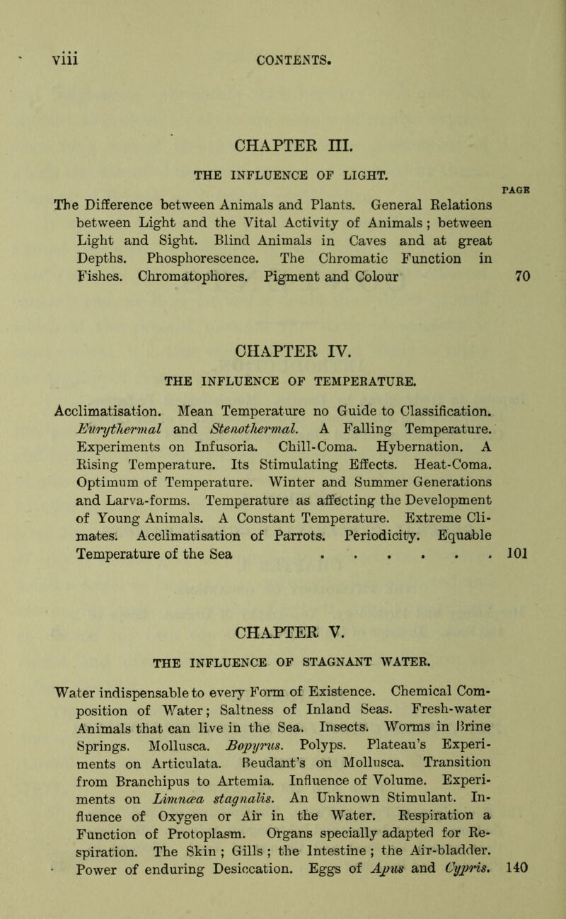 CHAPTER m. THE INFLUENCE OF LIGHT. PAGE The Difference between Animals and Plants. General Relations between Light and the Vital Activity of Animals; between Light and Sight. Blind Animals in Caves and at great Depths. Phosphorescence. The Chromatic Function in Fishes. Chromatophores. Pigment and Colour 70 CHAPTER IV. THE INFLUENCE OF TEMPERATURE. Acclimatisation. Mean Temperature no Guide to Classification. Empthermal and Stenothermal. A Falling Temperature. Experiments on Infusoria. Chill-Coma. Hybernation. A Rising Temperature. Its Stimulating Effects. Heat-Coma. Optimum of Temperature. Winter and Summer Generations and Larva-forms. Temperature as affecting the Development of Young Animals. A Constant Temperature. Extreme Cli- mates. Acclimatisation of Parrots. Periodicity. Equable Temperature of the Sea 101 CHAPTER V. THE INFLUENCE OF STAGNANT WATER. Water indispensable to every Form of Existence. Chemical Com- position of Water; Saltness of Inland Seas. Fresh-water Animals that can live in the Sea. Insects. Worms in brine Springs. Mollusca. Bopyrus. Polyps. Plateau’s Experi- ments on Articulata. Beudant’s on Mollusca. Transition from Branchipus to Artemia. Influence of Volume. Experi- ments on Limncea stagnalis. An Unknown Stimulant. In- fluence of Oxygen or Air in the Water. Respiration a Function of Protoplasm. Organs specially adapted for Re- spiration. The Skin ; Gills ; the Intestine ; the Air-bladder. Power of enduring Desiccation. Eggs of Apus and Cypris. 140