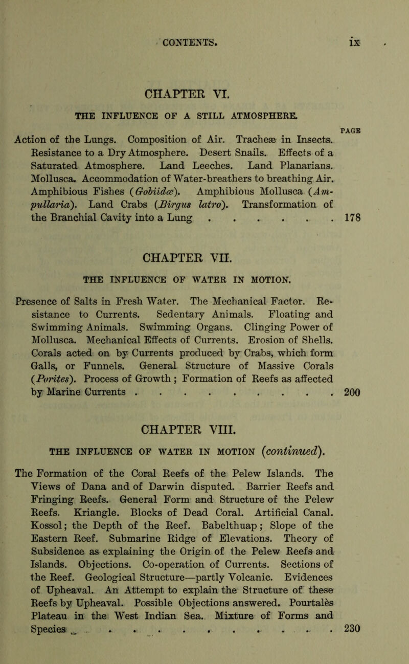 CHAPTER YI. THE INFLUENCE OF A STILL ATMOSPHERE. PAGE Action of the Lungs. Composition of Air. Tracheae in Insects. Resistance to a Dry Atmosphere. Desert Snails. Effects of a Saturated Atmosphere. Land Leeches. Land Planarians. Mollusca. Accommodation of Water-breathers to breathing Air. Amphibious Fishes (GoMidce). Amphibious Mollusca (Am- pullaria). Land Crabs (Birgus latro). Transformation of the Branchial Cavity into a Lung . . . . . .178 CHAPTER Vn. THE INFLUENCE OF WATER IN MOTION. Presence of Salts in Fresh Water. The Mechanical Factor. Re- sistance to Currents. Sedentary Animals. Floating and Swimming Animals. Swimming Organs. Clinging Power of Mollusca. Mechanical Effects of Currents. Erosion of Shells. Corals acted on by Currents produced by Crabs, which form Galls, or Funnels. General Structure of Massive Corals (Porites). Process of Growth ; Formation of Reefs as affected by Marine Currents 200 CHAPTER VIII. THE INFLUENCE OF WATER IN MOTION (Continued). The Formation of the Coral Reefs of the Pelew Islands. The Views of Dana and of Darwin disputed. Barrier Reefs and Fringing Reefs. General Form and Structure of the Pelew Reefs. Kriangle. Blocks of Dead Coral. Artificial Canal. Kossol; the Depth of the Reef. Babelthuap; Slope of the Eastern Reef. Submarine Ridge of Elevations. Theory of Subsidence as explaining the Origin of the Pelew Reefs and Islands. Objections. Co-operation of Currents. Sections of the Reef. Geological Structure—partly Volcanic. Evidences of Upheaval. An Attempt to explain the Structure of these Reefs by Upheaval. Possible Objections answered. Pourtales Plateau in the West Indian Sea. Mixture of Forms and Species . .. . 230