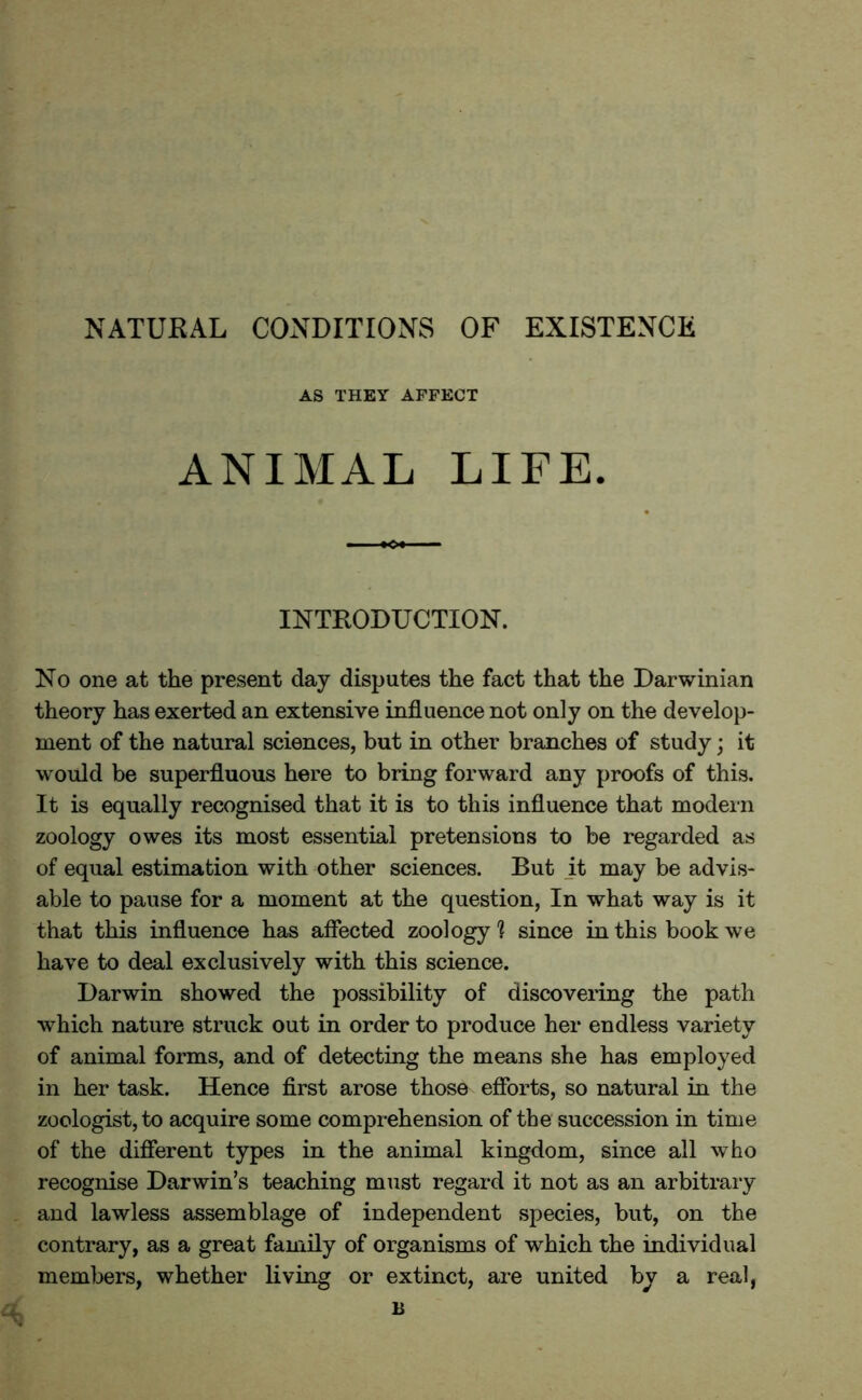 NATURAL CONDITIONS OF EXISTENCE AS THEY AFFECT ANIMAL LIFE. INTRODUCTION. No one at the present day disputes the fact that the Darwinian theory has exerted an extensive influence not only on the develop- ment of the natural sciences, but in other branches of study; it would be superfluous here to bring forward any proofs of this. It is equally recognised that it is to this influence that modern zoology owes its most essential pretensions to be regarded as of equal estimation with other sciences. But it may be advis- able to pause for a moment at the question, In what way is it that this influence has affected zoology ? since in this book we have to deal exclusively with this science. Darwin showed the possibility of discovering the path which nature struck out in order to produce her endless variety of animal forms, and of detecting the means she has employed in her task. Hence first arose those efforts, so natural in the zoologist, to acquire some comprehension of the succession in time of the different types in the animal kingdom, since all who recognise Darwin’s teaching must regard it not as an arbitrary and lawless assemblage of independent species, but, on the contrary, as a great family of organisms of which the individual members, whether living or extinct, are united by a real, n