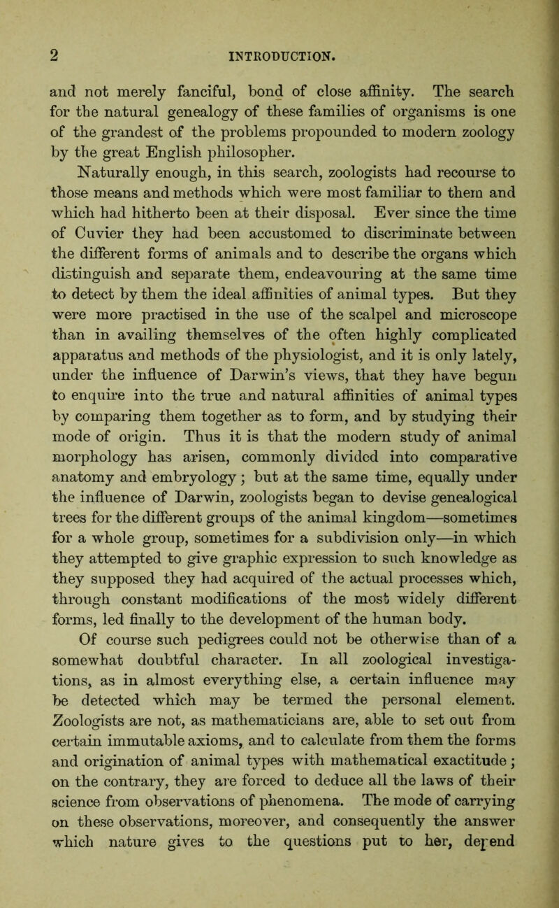 and not merely fanciful, bond of close affinity. The search for the natural genealogy of these families of organisms is one of the grandest of the problems propounded to modem zoology by the great English philosopher. Naturally enough, in this search, zoologists had recourse to those means and methods which were most familiar to them and which had hitherto been at their disposal. Ever since the time of Cuvier they had been accustomed to discriminate between the different forms of animals and to describe the organs which distinguish and separate them, endeavouring at the same time to detect by them the ideal affinities of animal types. But they were more practised in the use of the scalpel and microscope than in availing themselves of the often highly complicated apparatus and methods of the physiologist, and it is only lately, under the influence of Darwin’s views, that they have begun to enquire into the true and natural affinities of animal types by comparing them together as to form, and by studying their mode of origin. Thus it is that the modern study of animal morphology has arisen, commonly divided into comparative anatomy and embryology; but at the same time, equally under the influence of Darwin, zoologists began to devise genealogical trees for the different groups of the animal kingdom—sometimes for a whole group, sometimes for a subdivision only—in which they attempted to give graphic expression to such knowledge as they supposed they had acquired of the actual processes which, through constant modifications of the most widely different forms, led finally to the development of the human body. Of course such pedigrees could not be otherwise than of a somewhat doubtful character. In all zoological investiga- tions, as in almost everything else, a certain influence may be detected which may be termed the personal element. Zoologists are not, as mathematicians are, able to set out from certain immutable axioms, and to calculate from them the forms and origination of animal types with mathematical exactitude; on the contrary, they are forced to deduce all the laws of their science from observations of phenomena. The mode of carrying on these observations, moreover, and consequently the answer which nature gives to the questions put to her, depend