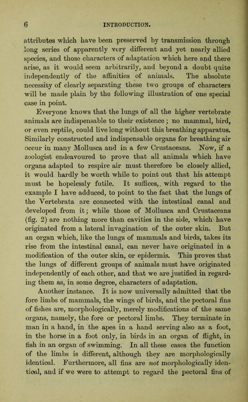 attributes which have been preserved by transmission through long series of apparently very different and yet nearly allied species, and those characters of adaptation which here and there arise, as it would seem arbitrarily, and beyond a doubt quite independently of the affinities of animals. The absolute necessity of clearly separating these two groups of characters will be made plain by the following illustration of one special case in point. Everyone knows that the lungs of all the higher vertebrate animals are indispensable to their existence ; no mammal, bird, or even reptile, could live long without this breathing apparatus. Similarly constructed and indispensable organs for breathing air occur in many Mollusca and in a few Crustaceans. Now, if a zoologist endeavoured to prove that all animals which have organs adapted to respire air must therefore be closely allied, it would hardly be worth while to point out that his attempt must be hopelessly futile. It suffices,, with regard to the example I have adduced, to point to the fact that the lungs of the Vertebrata are connected with the intestinal canal and developed from it; while those of Mollusca and Crustaceans (fig. 2) are nothing more than cavities in the side, which have originated from a lateral invagination of the outer skin. But an organ which, like the lungs of mammals and birds, takes its rise from the intestinal canal, can never have originated in a modification of the outer skin, or epidermis. This proves that the lungs of different groups of animals must have originated independently of each other, and that we are justified in regard- ing them as, in some degree, characters of adaptation. Another instance. It is now universally admitted that the fore limbs of mammals, the wings of birds, and the pectoral fins of fishes are, morphologically, merely modifications of the same organs, namely, the fore or pectoral limbs. They terminate in man in a hand, in the apes in a hand serving also as a foot, in the horse in a foot only, in birds in an organ of flight, in fish in an organ of swimming. In all these cases the function of the limbs is different, although they are morphologically identical. Furthermore, all fins are not morphologically iden- tical, and if we were to attempt to regard the pectoral fins of