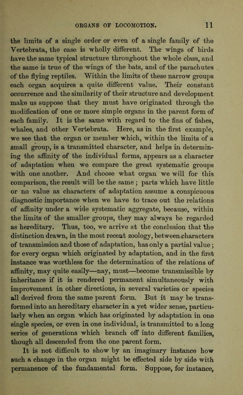 the limits of a single order or even of a single family of the Vertebrata, the case is wholly different. The wings of birds have the same typical structure throughout the whole class, and the same is true of the wings of the bats, and of the parachutes of the flying reptiles. Within the limits of these narrow groups each organ acquires a quite different value. Their constant occurrence and the similarity of their structure and development make us suppose that they must have originated through the modification of one or more simple organs in the parent form of each family. It is the same with regard to the fins of fishes, whales, and other Vertebrata. Here, as in the first example, we see that the organ or member which, within the limits of a small group, is a transmitted character, and helps in determin- ing the affinity of the individual forms, appears as a character of adaptation when we compare the great systematic groups with one another. And choose what organ we will for this comparison, the result will be the same ; parts which have little or no value as characters of adaptation assume a conspicuous diagnostic importance when we have to trace out the relations of affinity under a wide systematic aggregate, because, within the limits of the smaller groups, they may always be regarded as hereditary. Thus, too, we arrive at the conclusion that the distinction drawn, in the most recent zoology, between characters of transmission and those of adaptation, has only a partial value; for every organ which originated by adaptation, and in the first instance was worthless for the determination of the relations of affinity, may quite easily—nay, must—become transmissible by inheritance if it is rendered permanent simultaneously with improvement in other directions, in several varieties or species all derived from the same parent form. But it may be trans- formed into an hereditary character in a yet wider sense, particu- larly when an organ which has originated by adaptation in one single species, or even in one individual, is transmitted to a long series of generations which branch off into different families, though all descended from the one parent form. It is not difficult to show by an imaginary instance how such a change in the organ might be effected side by side with permanence of the fundamental form. Suppose, for instance,