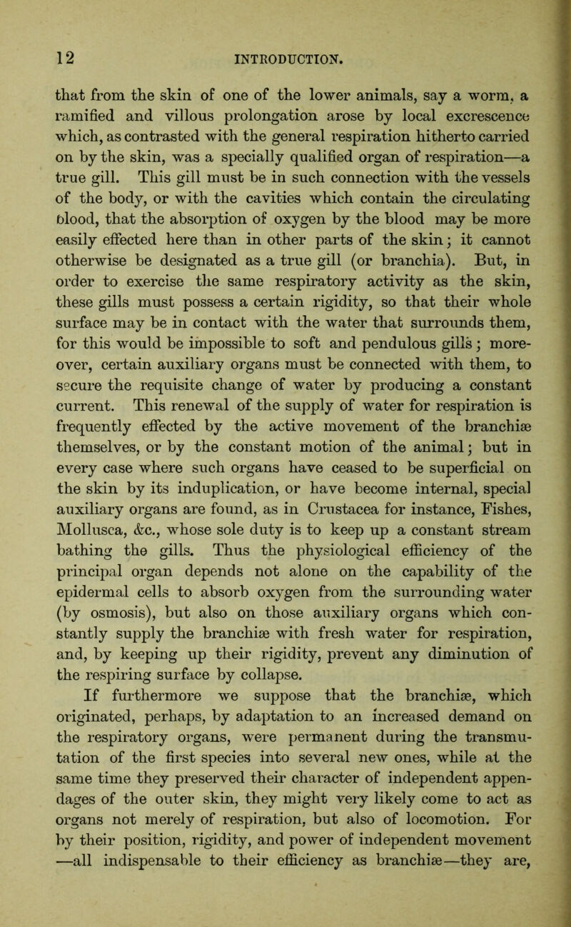 that from the skin of one of the lower animals, say a worm, a ramified and villous prolongation arose by local excrescence which, as contrasted with the general respiration hitherto carried on by the skin, was a specially qualified organ of respiration—a true gill. This gill must be in such connection with the vessels of the body, or with the cavities which contain the circulating blood, that the absorption of oxygen by the blood may be more easily effected here than in other parts of the skin; it cannot otherwise be designated as a true gill (or branchia). But, in order to exercise the same respiratory activity as the skin, these gills must possess a certain rigidity, so that their whole surface may be in contact with the water that surrounds them, for this would be impossible to soft and pendulous gills ; more- over, certain auxiliary organs must be connected with them, to secure the requisite change of water by producing a constant current. This renewal of the supply of water for respiration is frequently effected by the active movement of the branchiae themselves, or by the constant motion of the animal; but in every case where such organs have ceased to be superficial on the skin by its induplication, or have become internal, special auxiliary organs are found, as in Crustacea for instance, Fishes, Mollusca, &c., whose sole duty is to keep up a constant stream bathing the gills. Thus the physiological efficiency of the principal organ depends not alone on the capability of the epidermal cells to absorb oxygen from the surrounding water (by osmosis), but also on those auxiliary organs which con- stantly supply the branchiae with fresh water for respiration, and, by keeping up their rigidity, prevent any diminution of the respiring surface by collapse. If furthermore we suppose that the branchiae, which originated, perhaps, by adaptation to an increased demand on the respiratory organs, were permanent during the transmu- tation of the first species into several new ones, while at the same time they preserved their character of independent appen- dages of the outer skin, they might very likely come to act as organs not merely of respiration, but also of locomotion. For by their position, rigidity, and power of independent movement —all indispensable to their efficiency as branchiae—they are,