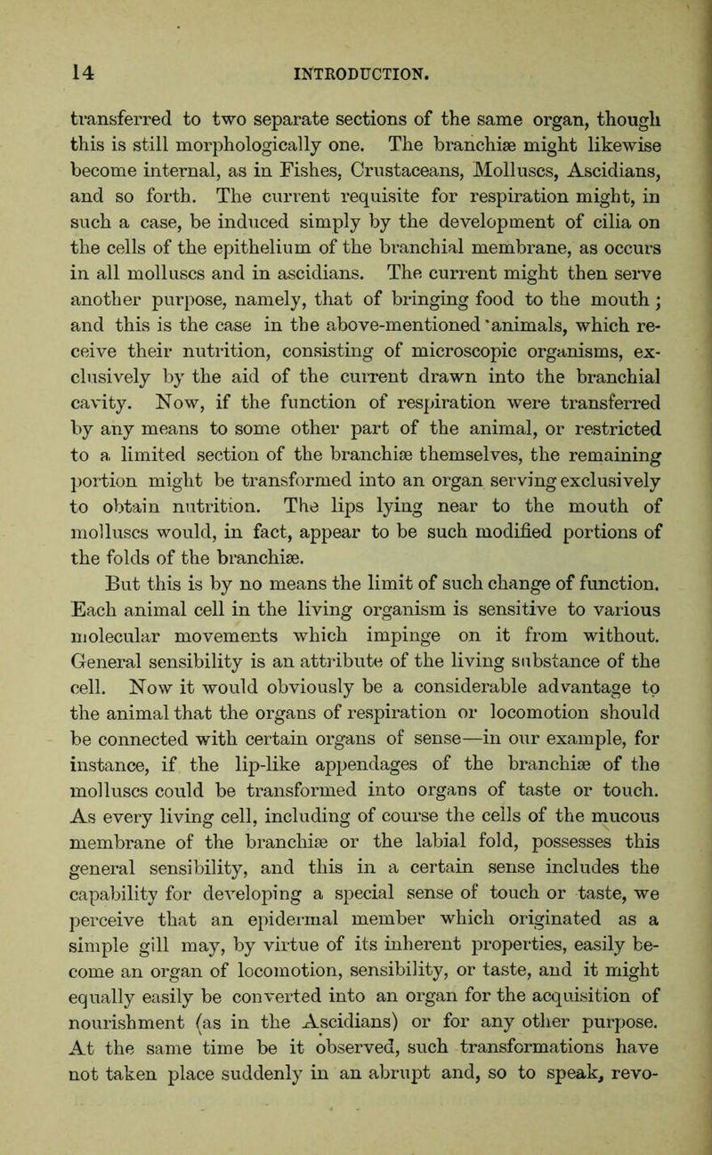 transferred to two separate sections of the same organ, though this is still morphologically one. The branchiae might likewise become internal, as in Fishes, Crustaceans, Molluscs, Ascidians, and so forth. The current requisite for respiration might, in such a case, be induced simply by the development of cilia on the cells of the epithelium of the branchial membrane, as occurs in all molluscs and in ascidians. The current might then serve another purpose, namely, that of bringing food to the mouth; and this is the case in the above-mentioned 'animals, which re- ceive their nutrition, consisting of microscopic organisms, ex- clusively by the aid of the current drawn into the branchial cavity. Now, if the function of respiration were transferred by any means to some other part of the animal, or restricted to a limited section of the branchiae themselves, the remaining portion might be transformed into an organ serving exclusively to obtain nutrition. The lips lying near to the mouth of molluscs would, in fact, appear to be such modified portions of the folds of the branchiae. But this is by no means the limit of such change of function. Each animal cell in the living organism is sensitive to various molecular movements which impinge on it from without. General sensibility is an attribute of the living substance of the cell. Now it would obviously be a considerable advantage to the animal that the organs of respiration or locomotion should be connected with certain organs of sense—in our example, for instance, if the lip-like appendages of the branchiae of the molluscs could be transformed into orgaus of taste or touch. As every living cell, including of course the cells of the mucous membrane of the branchiae or the labial fold, possesses this general sensibility, and this in a certain sense includes the capability for developing a special sense of touch or taste, we perceive that an epidermal member which originated as a simple gill may, by virtue of its inherent properties, easily be- come an organ of locomotion, sensibility, or taste, and it might equally easily be converted into an organ for the acquisition of nourishment (as in the Ascidians) or for any other purpose. At the same time be it observed, such transformations have not taken place suddenly in an abrupt and, so to speak, revo-