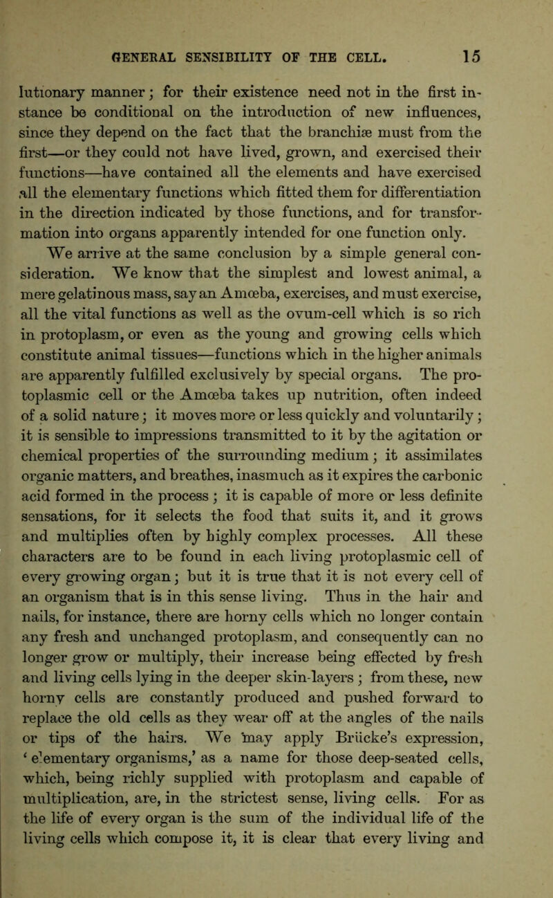 lutionary manner; for their existence need not in the first in- stance be conditional on the introduction of new influences, since they depend on the fact that the branchiae must from the first—or they could not have lived, grown, and exercised their functions—have contained all the elements and have exercised all the elementary functions which fitted them for differentiation in the direction indicated by those functions, and for transfor- mation into organs apparently intended for one function only. We arrive at the same conclusion by a simple general con- sideration. We know that the simplest and lowest animal, a mere gelatinous mass, sayan Amoeba, exercises, and must exercise, all the vital functions as well as the ovum-cell which is so rich in protoplasm, or even as the young and growing cells which constitute animal tissues—functions which in the higher animals are apparently fulfilled exclusively by special organs. The pro- toplasmic cell or the Amoeba takes up nutrition, often indeed of a solid nature; it moves more or less quickly and voluntarily; it is sensible to impressions transmitted to it by the agitation or chemical properties of the surrounding medium; it assimilates organic matters, and breathes, inasmuch as it expires the carbonic acid formed in the process ; it is capable of more or less definite sensations, for it selects the food that suits it, and it grows and multiplies often by highly complex processes. All these characters are to be found in each living protoplasmic cell of every growing organ; but it is true that it is not every cell of an organism that is in this sense living. Thus in the hair and nails, for instance, there are horny cells which no longer contain any fresh and unchanged protoplasm, and consequently can no longer grow or multiply, their increase being effected by fresh and living cells lying in the deeper skin-layers ; from these, new horny cells are constantly produced and pushed forward to replace the old cells as they wear off at the angles of the nails or tips of the hairs. We may apply Briicke’s expression, ‘ enementary organisms,’ as a name for those deep-seated cells, which, being richly supplied with protoplasm and capable of multiplication, are, in the strictest sense, living cells. For as the life of every organ is the sum of the individual life of the living cells which compose it, it is clear that every living and