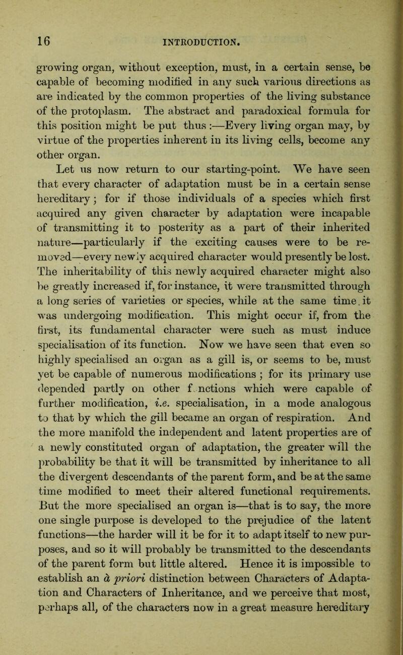 growing organ, without exception, must, in a certain sense, be capable of becoming modified in any such various directions as are indicated by the common properties of the living substance of the protoplasm. The abstract and paradoxical formula for this position might be put thus :—Every living organ may, by virtue of the properties inherent in its living cells, become any other organ. Let us now return to our starting-point. We have seen that every character of adaptation must be in a certain sense hereditary; for if those individuals of a species which first acquired any given character by adaptation were incapable of transmitting it to posterity as a part of their inherited nature—particularly if the exciting causes were to be re- moved—every newly acquired character would presently be lost. The inheritability of this newly acquired character might also be greatly increased if, for instance, it were transmitted through a long series of varieties or species, while at the same time, it was undergoing modification. This might occur if, from the first, its fundamental character were such as must induce specialisation of its function. Now we have seen that even so highly specialised an organ as a gill is, or seems to be, must yet be capable of numerous modifications ; for its primary use depended partly on other functions which were capable of further modification, i.e. specialisation, in a mode analogous to that by which the gill became an organ of respiration. And the more manifold the independent and latent properties are of a newly constituted organ of adaptation, the greater will the probability be that it will be transmitted by inheritance to all the divergent descendants of the parent form, and be at the same time modified to meet their altered functional requirements. But the more specialised an organ is—that is to say, the more one single purpose is developed to the prejudice of the latent functions—the harder will it be for it to adapt itself to new pur- poses, and so it will probably be transmitted to the descendants of the parent form but little altered. Hence it is impossible to establish an a priori distinction between Characters of Adapta- tion and Characters of Inheritance, and we perceive that most, perhaps all, of the characters now in a great measure hereditary