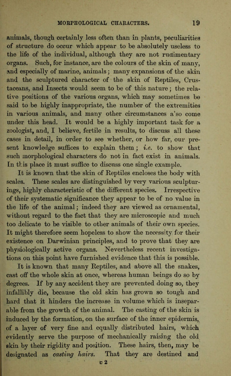 animals, though certainly less often than in plants, peculiarities of structure do occur which appear to be absolutely useless to the life of the individual, although they are not rudimentary organs. Such, for instance, are the colours of the skin of many, and especially of marine, animals; many expansions of the skin and the sculptured character of the skin of Reptiles, Crus- taceans, and Insects would seem to be of this nature; the rela- tive positions of the various organs, which may sometimes be said to be highly inappropriate, the number of the extremities in various animals, and many other circumstances a1 so come under this head. It would be a highly important task for a zoologist, and, I believe, fertile in results, to discuss all these cases in detail, in order to see whether, or how far, our pre- sent knowledge suffices to explain them; i.e. to show that such morphological characters do not in fact exist in animals. In this place it must suffice to discuss one single example. It is known that the skin of Reptiles encloses the body with scales. These scales are distinguished by very various sculptur- ings, highly characteristic of the different species. Irrespective of their systematic significance they appear to be of no value in the life of the animal; indeed they are viewed as ornamental, without regard to the fact that they are microscopic and much too delicate to be visible to other animals of their own species. It might therefore seem hopeless to show the necessity for then- existence on Darwinian principles, and to prove that they are physiologically active organs. Nevertheless recent investiga- tions on this point have furnished evidence that this is possible. It is known that many Reptiles, and above all the snakes, cast off the whole skin at once, whereas human beings do so by degrees. If by any accident they are prevented doing so, they infallibly die, because the old skin has grown so tough and hard that it hinders the increase in volume which is insepar- able from the growth of the animal. The casting of the skin is induced by the formation, on the surface of the inner epidermis, of a layer of very fine and equally distributed hairs, which evidently serve the purpose of mechanically raising the old skin by their rigidity and position. These hairs, then, may be designated as casting hairs. That they are destined and c 2