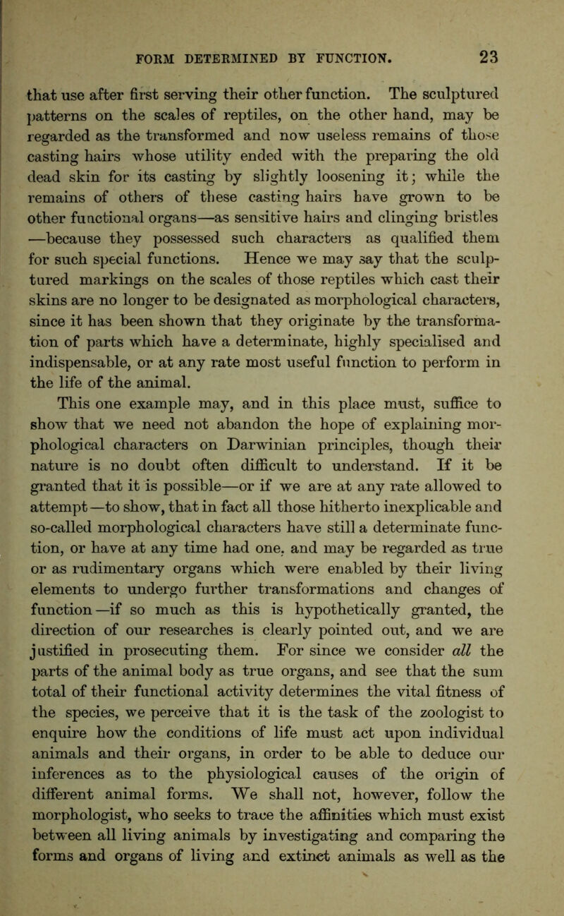 that use after first serving their other function. The sculptured patterns on the scales of reptiles, on the other hand, may be regarded as the transformed and now useless remains of those casting hairs whose utility ended with the preparing the old dead skin for its casting by slightly loosening it; while the remains of others of these casting hairs have grown to be other functional organs—as sensitive hairs and clinging bristles —because they possessed such characters as qualified them for such special functions. Hence we may say that the sculp- tured markings on the scales of those reptiles which cast their skins are no longer to be designated as morphological characters, since it has been shown that they originate by the transforma- tion of parts which have a determinate, highly specialised and indispensable, or at any rate most useful function to perform in the life of the animal. This one example may, and in this place must, suffice to show that we need not abandon the hope of explaining mor- phological characters on Darwinian principles, though their nature is no doubt often difficult to understand. If it be granted that it is possible—or if we are at any rate allowed to attempt—to show, that in fact all those hitherto inexplicable and so-called morphological characters have still a determinate func- tion, or have at any time had one, and may be regarded as true or as rudimentary organs which were enabled by their living elements to undergo further transformations and changes of function—if so much as this is hypothetically granted, the direction of our researches is clearly pointed out, and we are justified in prosecuting them. For since we consider all the parts of the animal body as true organs, and see that the sum total of their functional activity determines the vital fitness of the species, we perceive that it is the task of the zoologist to enquire how the conditions of life must act upon individual animals and their organs, in order to be able to deduce our inferences as to the physiological causes of the origin of different animal forms. We shall not, however, follow the morphologist, who seeks to trace the affinities which must exist between all living animals by investigating and comparing the forms and organs of living and extinet animals as well as the