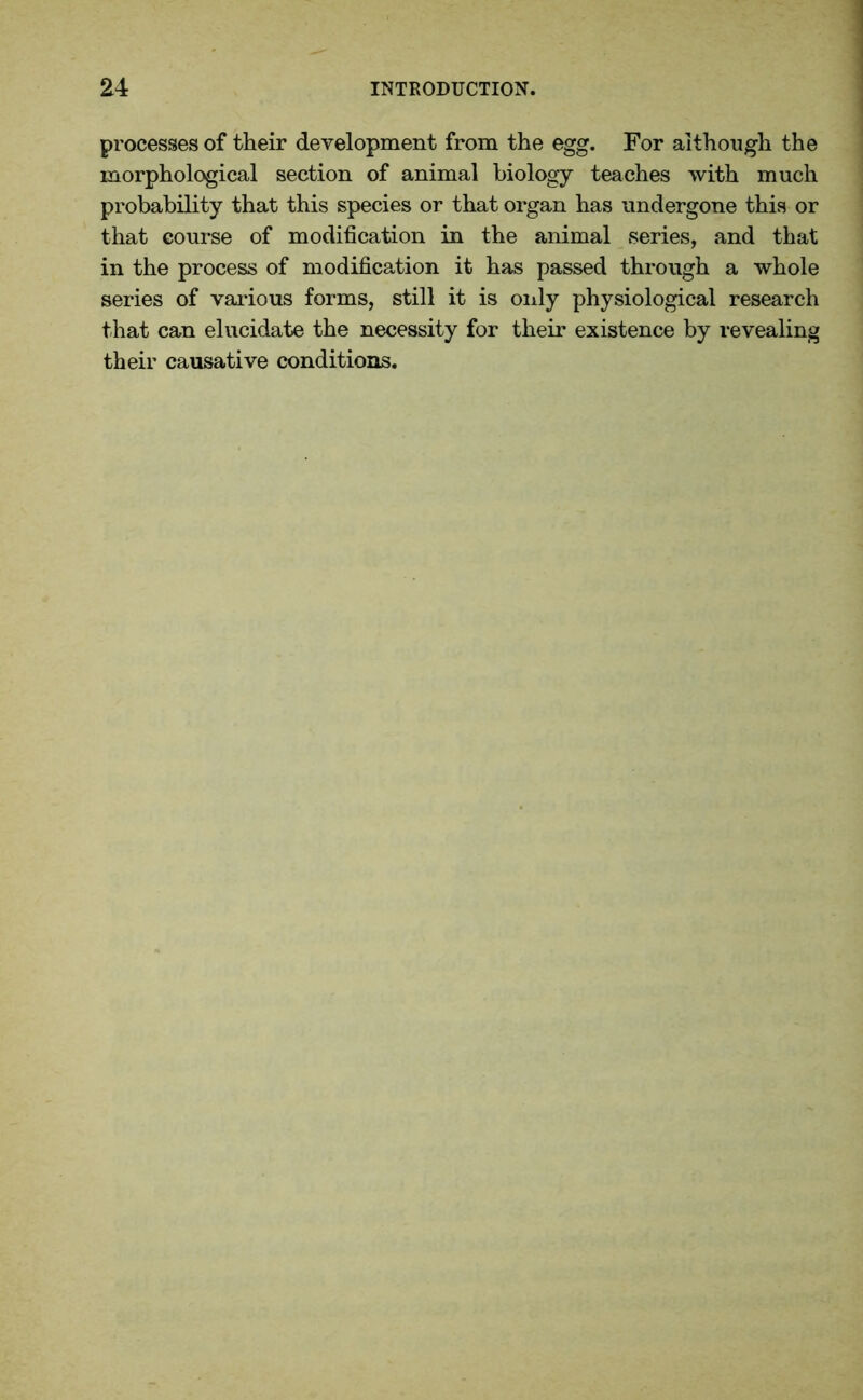 processes of their development from the egg. For although the morphological section of animal biology teaches with much probability that this species or that organ has undergone this or that course of modification in the animal series, and that in the process of modification it has passed through a whole series of various forms, still it is only physiological research that can elucidate the necessity for their existence by revealing their causative conditions.