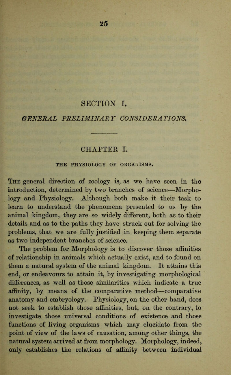 SECTION I. GENERAL PRELIMINARY CONSIDERATIONS. CHAPTER I. THE PHYSIOLOGY OF ORGANISMS. The general direction of zoology is, as we have seen in the introduction, determined by two branches of science—Morpho- logy and Physiology. Although both make it their task to learn to understand the phenomena presented to us by the animal kingdom, they are so widely different, both as to their details and as to the paths they have struck out for solving the problems, that we are fully justified in keeping them separate as two independent branches of science. The problem for Morphology is to discover those affinities of relationship in animals which actually exist, and to found on them a natural system of the animal kingdom. It attains this end, or endeavours to attain it, by investigating morphological differences, as well as those similarities which indicate a true affinity, by means of the comparative method—comparative anatomy and embryology. Physiology, on the other hand, does not seek to establish those affinities, but, on the contrary, to investigate those universal conditions of existence and those functions of living organisms which may elucidate from the point of view of the laws of causation, among other things, the natural system arrived at from morphology. Morphology, indeed, only establishes the relations of affinity between individual