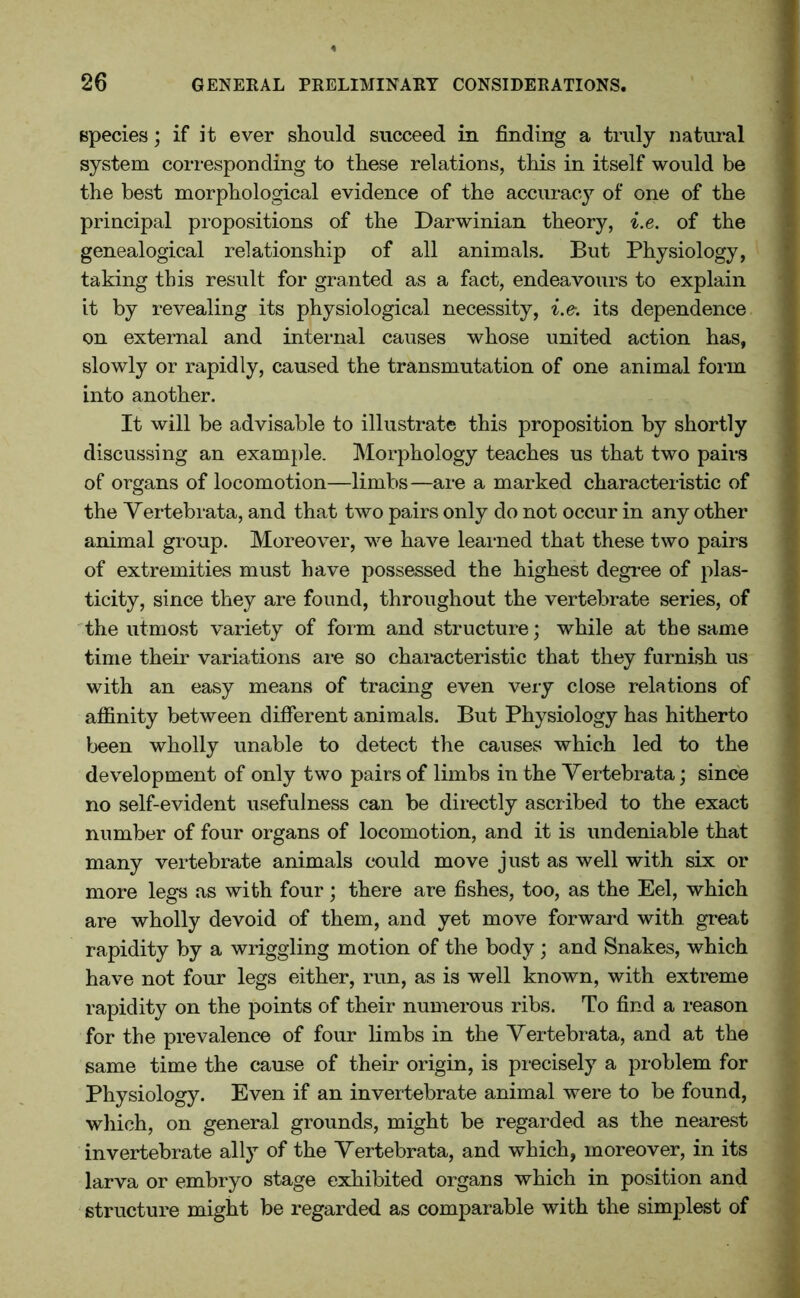 species; if it ever should succeed in finding a truly natural system corresponding to these relations, this in itself would be the best morphological evidence of the accuracy of one of the principal propositions of the Darwinian theory, i.e. of the genealogical relationship of all animals. But Physiology, taking this result for granted as a fact, endeavours to explain it by revealing its physiological necessity, i.e. its dependence on external and internal causes whose united action has, slowly or rapidly, caused the transmutation of one animal form into another. It will be advisable to illustrate this proposition by shortly discussing an example. Morphology teaches us that two pairs of organs of locomotion—limbs—are a marked characteristic of the Yertebrata, and that two pairs only do not occur in any other animal group. Moreover, we have learned that these two pairs of extremities must have possessed the highest degree of plas- ticity, since they are found, throughout the vertebrate series, of the utmost variety of form and structure; while at the same time their variations are so characteristic that they furnish us with an easy means of tracing even very close relations of affinity between different animals. But Physiology has hitherto been wholly unable to detect the causes which led to the development of only two pairs of limbs in the Yertebrata; since no self-evident usefulness can be directly ascribed to the exact number of four organs of locomotion, and it is undeniable that many vertebrate animals could move just as well with six or more legs as with four; there are fishes, too, as the Eel, which are wholly devoid of them, and yet move forward with great rapidity by a wriggling motion of the body ; and Snakes, which have not four legs either, run, as is well known, with extreme rapidity on the points of their numerous ribs. To find a reason for the prevalence of four limbs in the Yertebrata, and at the same time the cause of their origin, is precisely a problem for Physiology. Even if an invertebrate animal were to be found, which, on general grounds, might be regarded as the nearest invertebrate ally of the Yertebrata, and which, moreover, in its larva or embryo stage exhibited organs which in position and structure might be regarded as comparable with the simplest of