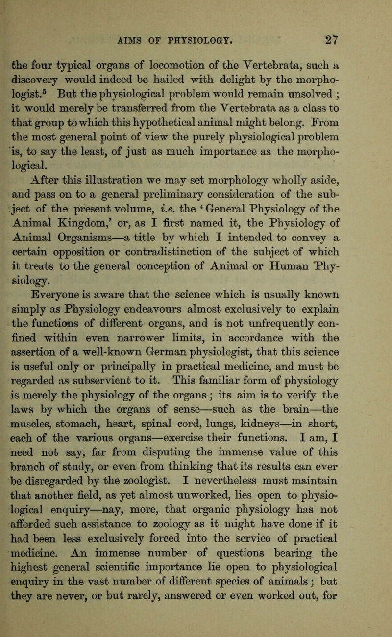 the four typical organs of locomotion of the Vertebrata, such a discovery would indeed be hailed with delight by the morpho- logist.5 But the physiological problem would remain unsolved ; it would merely be transferred from the Yertebrata as a class to that group to which this hypothetical animal might belong. From the most general point of view the purely physiological problem is, to say the least, of just as much importance as the morpho- logical. After this illustration we may set morphology wholly aside, and pass on to a general preliminary consideration of the sub- ject of the present volume, i.e. the ‘ General Physiology of the Animal Kingdom,’ or, as I first named it, the Physiology of Animal Organisms—a title by which I intended to convey a certain opposition or contradistinction of the subject of which it treats to the general conception of Animal or Human Phy- siology. Everyone is aware that the science which is usually known simply as Physiology endeavours almost exclusively to explain the functions of different organs, and is not unfrequently con- fined witliin even narrower limits, in accordance with the assertion of a well-known German physiologist, that this science is useful only or principally in practical medicine, and must be regarded as subservient to it. This familiar form of physiology is merely the physiology of the organs ; its aim is to verify the laws by which the organs of sense—such as the brain—the muscles, stomach, heart, spinal cord, lungs, kidneys—in short, each of the various organs—exercise their functions. I am, I need not say, far from disputing the immense value of this branch of study, or even from thinking that its results can ever be disregarded by the zoologist. I nevertheless must maintain that another field, as yet almost unworked, lies open to physio- logical enquiry—nay, more, that organic physiology has not afforded such assistance to zoology as it might have done if it had been less exclusively forced into the service of practical medicine. An immense number of questions bearing the highest general scientific importance lie open to physiological enquiry in the vast number of different species of animals ; but they are never, or but rarely, answered or even worked out, for