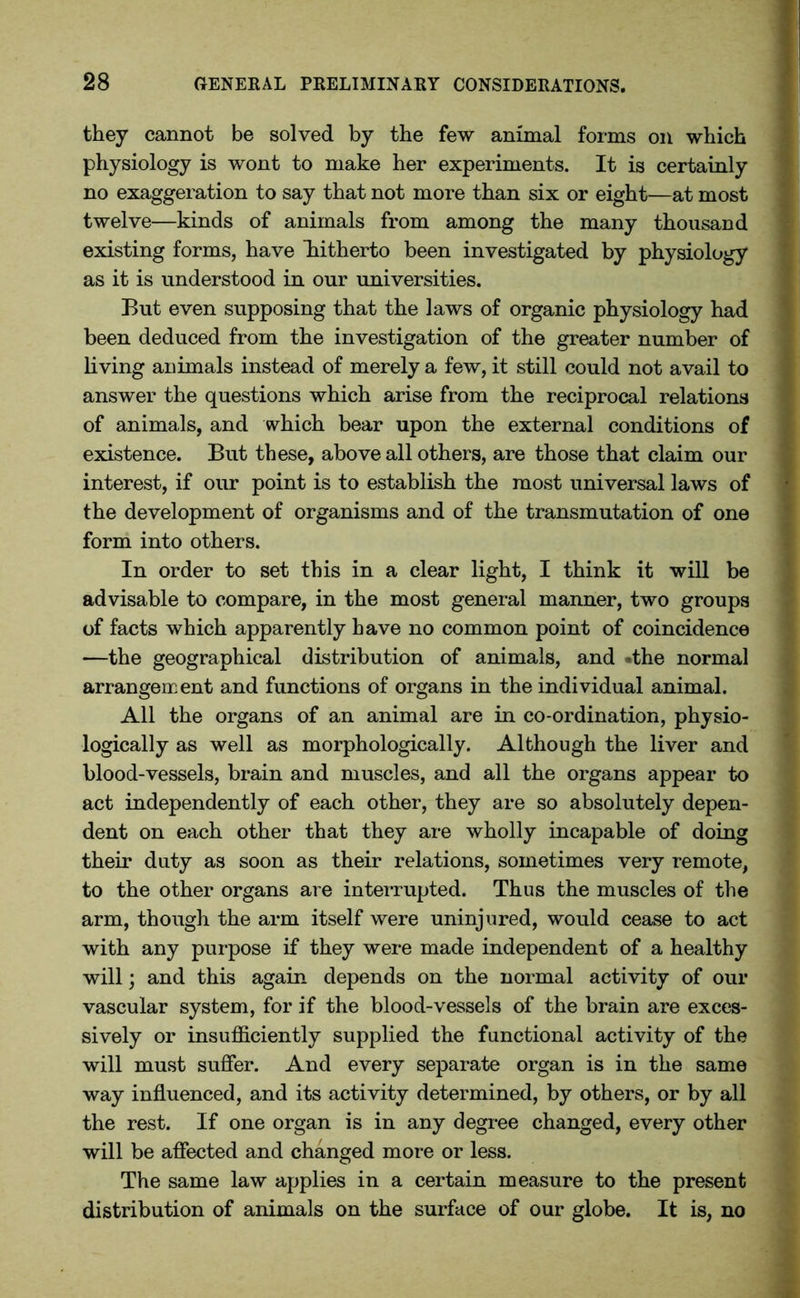 they cannot be solved by the few animal forms on which physiology is wont to make her experiments. It is certainly no exaggeration to say that not more than six or eight—at most twelve—kinds of animals from among the many thousand existing forms, have hitherto been investigated by physiology as it is understood in our universities. But even supposing that the laws of organic physiology had been deduced from the investigation of the greater number of living animals instead of merely a few, it still could not avail to answer the questions which arise from the reciprocal relations of animals, and which bear upon the external conditions of existence. But these, above all others, are those that claim our interest, if our point is to establish the most universal laws of the development of organisms and of the transmutation of one form into others. In order to set this in a clear light, I think it will be advisable to compare, in the most general manner, two groups of facts which apparently have no common point of coincidence —the geographical distribution of animals, and -the normal arrangement and functions of organs in the individual animal. All the organs of an animal are in co-ordination, physio- logically as well as morphologically. Although the liver and blood-vessels, brain and muscles, and all the organs appear to act independently of each other, they are so absolutely depen- dent on each other that they are wholly incapable of doing their duty as soon as their relations, sometimes very remote, to the other organs are interrupted. Thus the muscles of the arm, though the arm itself were uninjured, would cease to act with any purpose if they were made independent of a healthy will; and this again depends on the normal activity of our vascular system, for if the blood-vessels of the brain are exces- sively or insufficiently supplied the functional activity of the will must suffer. And every separate organ is in the same way influenced, and its activity determined, by others, or by all the rest. If one organ is in any degree changed, every other will be affected and changed more or less. The same law applies in a certain measure to the present distribution of animals on the surface of our globe. It is, no