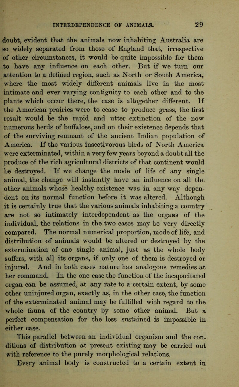 doubt, evident that the animals now inhabiting Australia are so widely separated from those of England that, irrespective of other circumstances, it would be quite impossible for them to have any influence on each other. But if we turn our attention to a defined region, such as North or South America, where the most widely different animals live in the most intimate and ever varying contiguity to each other and to the plants which occur there, the case is altogether different. If the American prairies were to cease to produce grass, the first result would be the rapid and utter extinction of the now numerous herds of buffaloes, and on their existence depends that of the surviving remnant of the ancient Indian population of America. If the various insectivorous birds of North America were exterminated, within a very few years beyond a doubt all the produce of the rich agricultural districts of that continent would be destroyed. If we change the mode of life of any single animal, the change will instantly have an influence on all the other animals whose healthy existence was in any way depen- dent on its normal function before it was altered. Although it is certainly true that the various animals inhabiting a country are not so intimately interdependent as the organs of the individual, the relations in the two cases may be very directly compared. The normal numerical proportion, mode of life, and distribution of animals would be altered or destroyed by the extermination of one single animal, just as the whole body suffers, with all its organs, if only one of them is destroyed or injured. And in both cases nature has analogous remedies at her command. In the one case the function of the incapacitated organ can be assumed, at any rate to a certain extent, by some other uninjured organ, exactly as, in the other case, the function of the exterminated animal may be fulfilled with regard to the whole fauna of the country by some other animal. But a perfect compensation for the loss sustained is impossible in either case. This parallel between an individual organism and the con- ditions of distribution at present existing may be carried out with reference to the purely morphological relations. Every animal body is constructed to a certain extent in