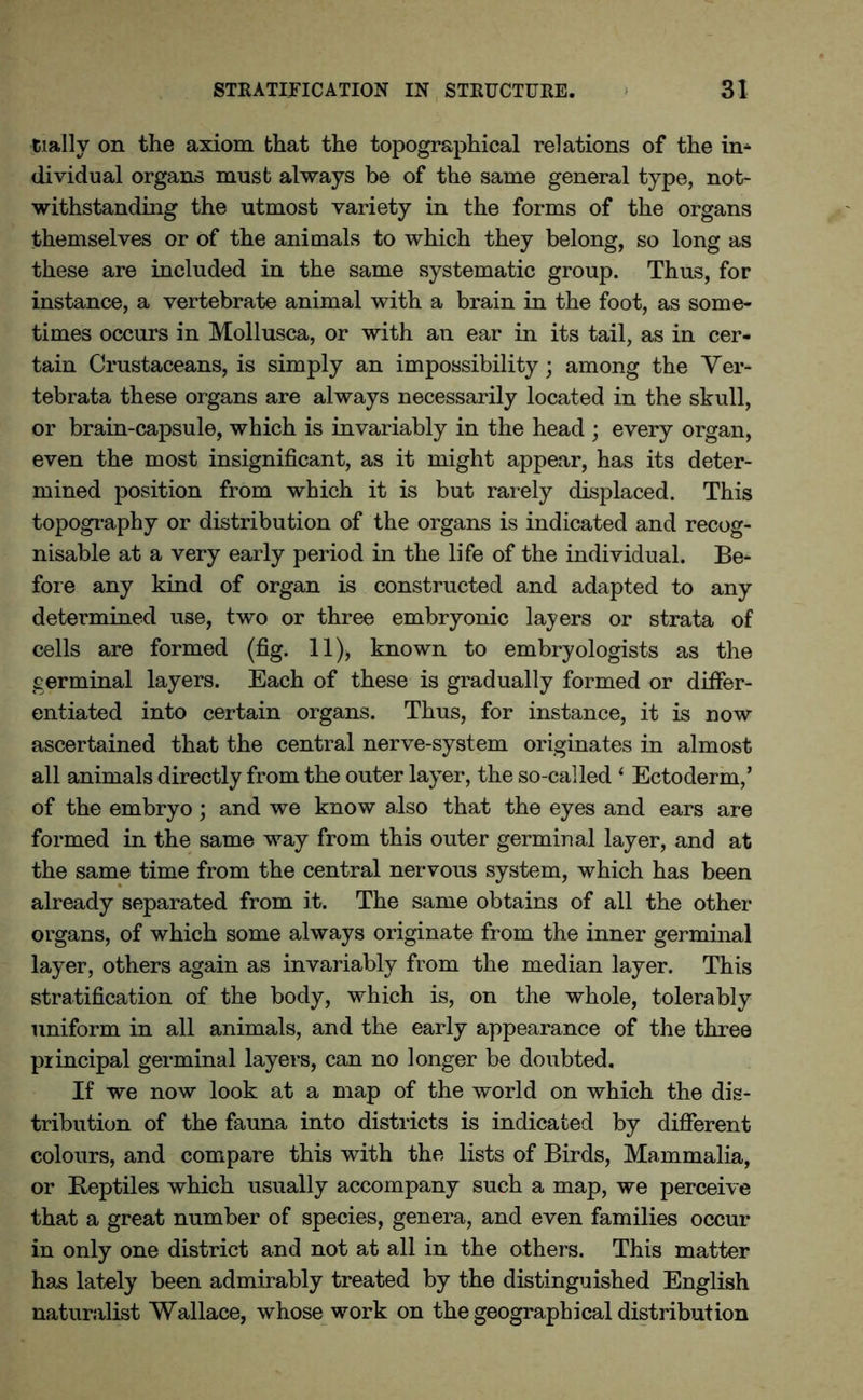 daily on the axiom that the topographical relations of the in* dividual organs must always be of the same general type, not- withstanding the utmost variety in the forms of the organs themselves or of the animals to which they belong, so long as these are included in the same systematic group. Thus, for instance, a vertebrate animal with a brain in the foot, as some- times occurs in Mollusca, or with an ear in its tail, as in cer- tain Crustaceans, is simply an impossibility; among the Ver- tebrata these organs are always necessarily located in the skull, or brain-capsule, which is invariably in the head ; every organ, even the most insignificant, as it might appear, has its deter- mined position from which it is but rarely displaced. This topography or distribution of the organs is indicated and recog- nisable at a very early period in the life of the individual. Be- fore any kind of organ is constructed and adapted to any determined use, two or three embryonic layers or strata of cells are formed (fig. 11), known to embryologists as the germinal layers. Each of these is gradually formed or differ- entiated into certain organs. Thus, for instance, it is now ascertained that the central nerve-system originates in almost all animals directly from the outer layer, the so-called 4 Ectoderm,’ of the embryo; and we know also that the eyes and ears are formed in the same way from this outer germinal layer, and at the same time from the central nervous system, which has been already separated from it. The same obtains of all the other organs, of which some always originate from the inner germinal layer, others again as invariably from the median layer. This stratification of the body, which is, on the whole, tolerably uniform in all animals, and the early appearance of the three principal germinal layers, can no longer be doubted. If we now look at a map of the world on which the dis- tribution of the fauna into districts is indicated by different colours, and compare this with the lists of Birds, Mammalia, or Beptiles which usually accompany such a map, we perceive that a great number of species, genera, and even families occur in only one district and not at all in the others. This matter has lately been admirably treated by the distinguished English naturalist Wallace, whose work on the geographical distribution