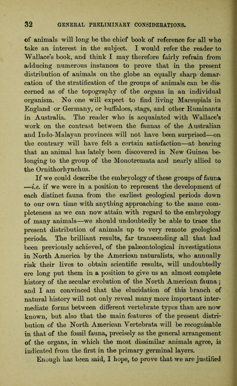 of animals will long be the chief book of reference for all who take an interest in the subject. I would refer the reader to Wallace’s book, and think I may therefore fairly refrain from adducing numerous instances to prove that in the present distribution of animals on the globe an equally sharp demar- cation of the stratification of the groups of animals can be dis- cerned as of the topography of the organs in an individual organism. No one will expect to find living Marsupials in England or Germany, or buffaloes, stags, and other Ruminants in Australia. The reader who is acquainted with Wallace’s work on the contrast between the faunas of the Australian and Indo-Malayan provinces will not have been surprised—on the contrary will have felt a certain satisfaction—at hearing that an animal has lately been discovered in New Guinea be- longing to the group of the Monotremata and nearly allied to the Ornithorhynchus. If we could describe the embryology of these groups of fauna —i.e. if we were in a position to represent the development of each distinct fauna from the earliest geological periods down to our own time with anything approaching to the same com- pleteness as we can now attain with regard to the embryology of many animals—we should undoubtedly be able to trace the present distribution of animals up to very remote geological periods. The brilliant results, far transcending all that had been previously achieved, of the palaeontological investigations in North America by the American naturalists, who annually risk their lives to obtain scientific results, will undoubtedly ere long put them in a position to give us an almost complete history of the secular evolution of the North American fauna; and I am convinced that the elucidation of this branch of natural history will not only reveal many more impoitant inter- mediate forms between different vertebrate types than are now known, but also that the main features of the present distri- bution of the North American Yertebrata will be recognisable in that of the fossil fauna, precisely as the general arrangement of the organs, in which the most dissimilar animals agree, is indicated from the first in the primary germinal layers. Enough has been said, I hope, to prove that we are justified