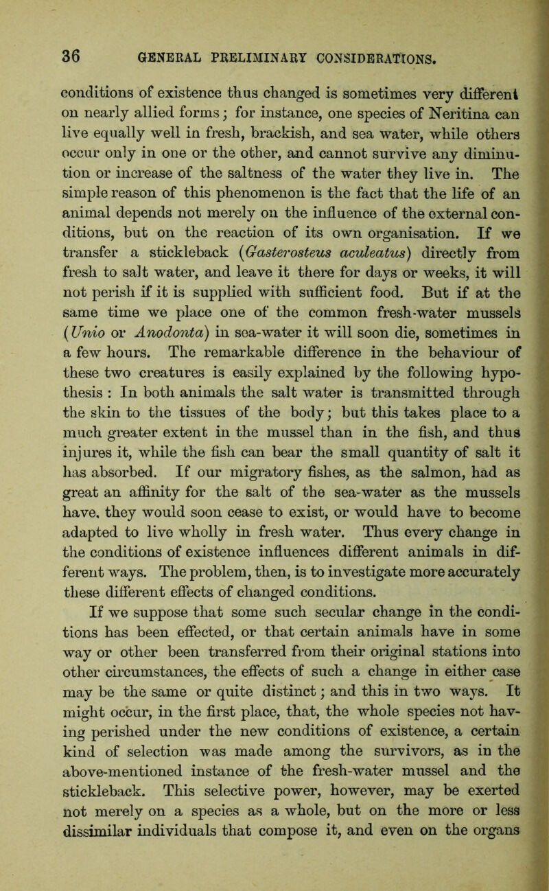conditions of existence thus changed is sometimes very different on nearly allied forms; for instance, one species of Neritina can live equally well in fresh, brackish, and sea water, while others occur only in one or the other, and cannot survive any diminu- tion or increase of the saltness of the water they live in. The simple reason of this phenomenon is the fact that the life of an animal depends not merely on the influence of the external con- ditions, but on the reaction of its own organisation. If we transfer a stickleback (Gasterosteus aculeatus) directly from fresh to salt water, and leave it there for days or weeks, it will not perish if it is supplied with sufficient food. But if at the same time we place one of the common fresh-water mussels (Unio or Anodonta) in sea-water it will soon die, sometimes in a few hours. The remarkable difference in the behaviour of these two creatures is easily explained by the following hypo- thesis : In both animals the salt water is transmitted through the skin to the tissues of the body; but this takes place to a much greater extent in the mussel than in the fish, and thus injures it, while the fish can bear the small quantity of salt it has absorbed. If our migratory fishes, as the salmon, had as great an affinity for the salt of the sea-water as the mussels have, they would soon cease to exist, or would have to become adapted to live wholly in fresh water. Thus every change in the conditions of existence influences different animals in dif- ferent ways. The problem, then, is to investigate more accurately these different effects of changed conditions. If we suppose that some such secular change in the condi- tions has been effected, or that certain animals have in some way or other been transferred from their original stations into other circumstances, the effects of such a change in either case may be the same or quite distinct; and this in two ways. It might occur, in the first place, that, the whole species not hav- ing perished under the new conditions of existence, a certain kind of selection was made among the survivors, as in the above-mentioned instance of the fresh-water mussel and the stickleback. This selective power, however, may be exerted not merely on a species as a whole, but on the more or less dissimilar individuals that compose it, and even on the organs