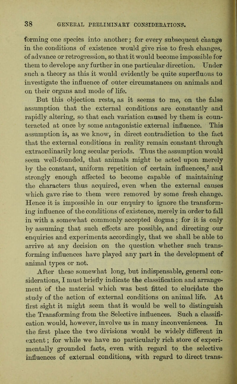 forming one species into another; for every subsequent change in the conditions of existence would give rise to fresh changes, of advance or retrogression, so that it would become impossible for them to develope any further in one particular direction. Under such a theory as this it would evidently be quite superfluous to investigate the influence of outer circumstances on animals and on their organs and mode of life. But this objection rests, as it seems to me, on the false assumption that the external conditions are constantly and rapidly altering, so that each variation caused by them is coun- teracted at once by some antagonistic external influence. This assumption is, as we know, in direct contradiction to the fact that the external conditions in reality remain constant through extraordinarily long secular periods. Thus the assumption would seem well-founded, that animals might be acted upon merely by the constant, uniform repetition of certain influences,7 and strongly enough affected to become capable of maintaining the characters thus acquired, even when the external causes which gave rise to them were removed by some fresh change. Hence it is impossible in our enquiry to ignore the transform- ing influence of the conditions of existence, merely in order to fall in with a somewhat commonly accepted dogma: for it is only by assuming that such effects are possible, and directing our enquiries and experiments accordingly, that we shall be able to arrive at any decision on the question whether such trans- forming influences have played any part in the development of animal types or not. After these somewhat long, but indispensable, general con- siderations, I must briefly indica te the classification and arrange- ment of the material which was best fitted to elucidate the study of the action of external conditions on animal life. At first sight it might seem that it would be well to distinguish the Transforming from the Selective influences. Such a classifi- cation would, however, involve us in many inconveniences. In the first place the two divisions would be widely different in extent; for while we have no particularly rich store of experi- mentally grounded facts, even with regard to the selective influences of external conditions, with regard to direct trans-