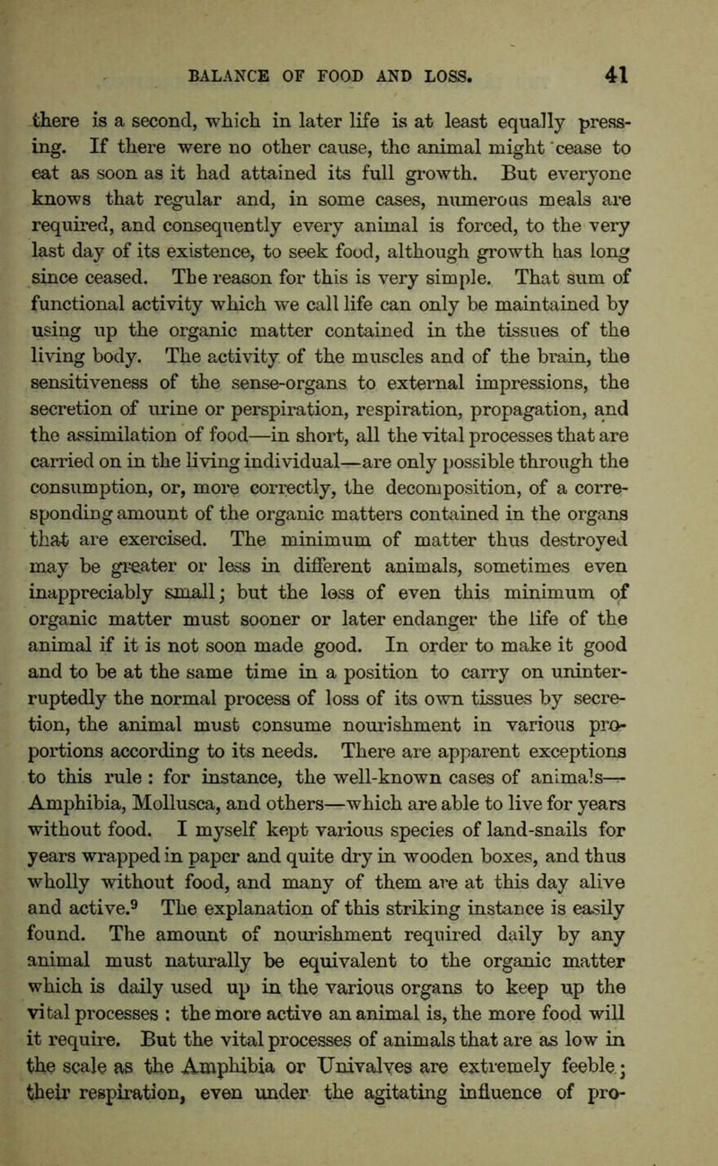 there is a second, which in later life is at least equally press- ing. If there were no other cause, the animal might cease to eat as soon as it had attained its full growth. But everyone knows that regular and, in some cases, numerous meals are required, and consequently every animal is forced, to the very last day of its existence, to seek food, although growth has long since ceased. The reason for this is very simple. That sum of functional activity which we call life can only be maintained by using up the organic matter contained in the tissues of the living body. The activity of the muscles and of the brain, the sensitiveness of the sense-organs to external impressions, the secretion of urine or perspiration, respiration, propagation, and the assimilation of food—in short, all the vital processes that are carried on in the living individual—are only possible through the consumption, or, more correctly, the decomposition, of a corre- sponding amount of the organic matters contained in the organs that are exercised. The minimum of matter thus destroyed may be greater or less in different animals, sometimes even inappreciably small; but the less of even this minimum of organic matter must sooner or later endanger the life of the animal if it is not soon made good. In order to make it good and to be at the same time in a position to carry on uninter- ruptedly the normal process of loss of its own tissues by secre- tion, the animal must consume nourishment in various pro- portions according to its needs. There are apparent exceptions to this rule : for instance, the well-known cases of animals-r- Amphibia, Mollusca, and others—which are able to live for years without food. I myself kept various species of land-snails for years wrapped in paper and quite dry in wooden boxes, and thus wholly without food, and many of them are at this day alive and active.9 The explanation of this striking instance is easily found. The amount of nourishment required daily by any animal must naturally be equivalent to the organic matter which is daily used up in the various organs to keep up the vital processes : the more active an animal is, the more food will it require. But the vital processes of animals that are as low in the scale as the Amphibia or Univalves are extremely feeble • their respiration, even under the agitating influence of pro-