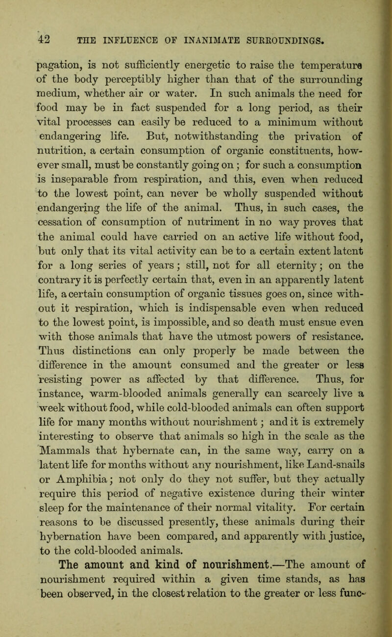 pagation, is not sufficiently energetic to raise the temperature of the body perceptibly higher than that of the surrounding medium, whether air or water. In such animals the need for food may be in fact suspended for a long period, as their vital processes can easily be reduced to a minimum without endangering life. But, notwithstanding the privation of nutrition, a certain consumption of organic constituents, how- ever small, must be constantly going on; for such a consumption is inseparable from respiration, and this, even when reduced to the lowest point, can never be wholly suspended without endangering the life of the animal. Thus, in such cases, the cessation of consumption of nutriment in no way proves that the animal could have carried on an active life without food, but only that its vital activity can be to a certain extent latent for a long series of years; still, not for all eternity; on the contrary it is perfectly certain that, even in an apparently latent life, a certain consumption of organic tissues goes on, since with- out it respiration, which is indispensable even when reduced to the lowest point, is impossible, and so death must ensue even with those animals that have the utmost powers of resistance. Thus distinctions can only properly be made between the difference in the amount consumed and the greater or less resisting power as affected by that difference. Thus, for instance, warm-blooded animals generally can scarcely live a week without food, while cold-blooded animals can often support life for many months without nourishment; and it is extremely interesting to observe that animals so high in the scale as the Mammals that hybernate can, in the same way, carry on a latent life for months without any nourishment, like Land-snails or Amphibia; not only do they not suffer, but they actually require this period of negative existence during their winter sleep for the maintenance of their normal vitality. For certain reasons to be discussed presently, these animals during their hybernation have been compared, and apparently with justice, to the cold-blooded animals. The amount and kind of nourishment.—The amount of nourishment required within a given time stands, as has been observed, in the closest relation to the greater or less func~