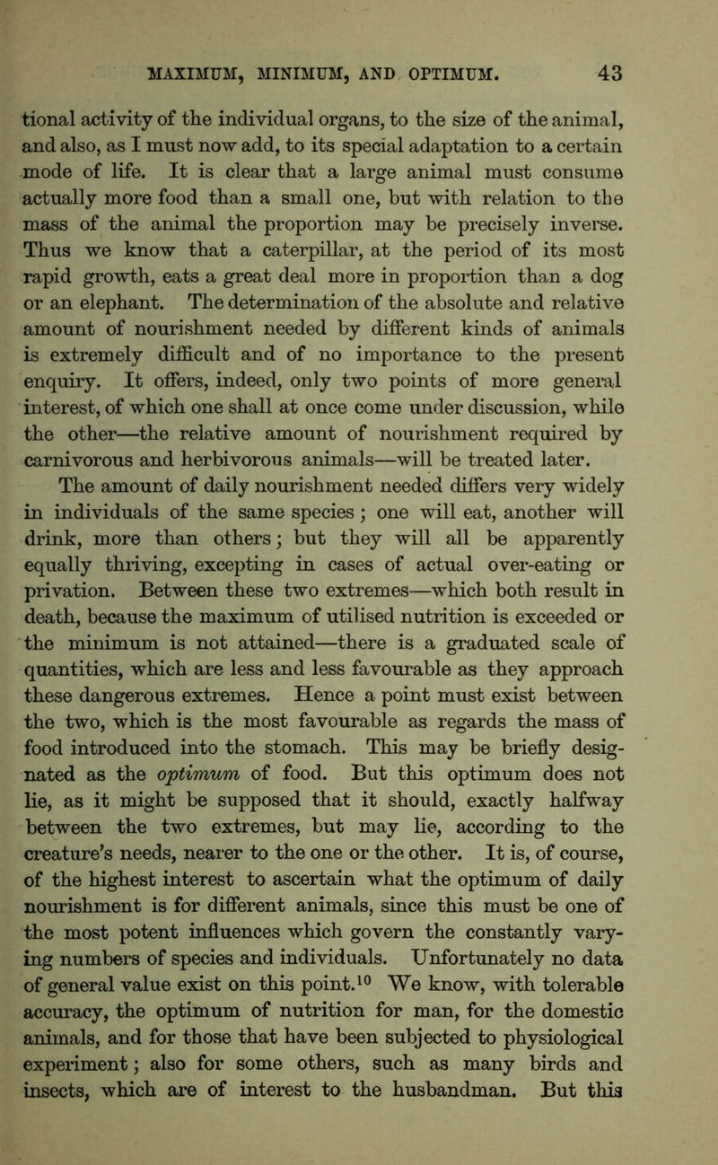 tional activity of the individual organs, to the size of the animal, and also, as I must now add, to its special adaptation to a certain mode of life. It is clear that a large animal must consume actually more food than a small one, but with relation to the mass of the animal the proportion may be precisely inverse. Thus we know that a caterpillar, at the period of its most- rapid growth, eats a great deal more in proportion than a dog or an elephant. The determination of the absolute and relative amount of nourishment needed by different kinds of animals is extremely difficult and of no importance to the present enquiry. It offers, indeed, only two points of more general interest, of which one shall at once come under discussion, while the other—the relative amount of nourishment required by carnivorous and herbivorous animals—will be treated later. The amount of daily nourishment needed differs very widely in individuals of the same species; one will eat, another will drink, more than others; but they will all be apparently equally thriving, excepting in cases of actual over-eating or privation. Between these two extremes—which both result in death, because the maximum of utilised nutrition is exceeded or the minimum is not attained—there is a graduated scale of quantities, which are less and less favourable as they approach these dangerous extremes. Hence a point must exist between the two, which is the most favourable as regards the mass of food introduced into the stomach. This may be briefly desig- nated as the optimum of food. But this optimum does not lie, as it might be supposed that it should, exactly halfway between the two extremes, but may lie, according to the creature’s needs, nearer to the one or the other. It is, of course, of the highest interest to ascertain what the optimum of daily nourishment is for different animals, since this must be one of the most potent influences which govern the constantly vary- ing numbers of species and individuals. Unfortunately no data of general value exist on this point.10 We know, with tolerable accuracy, the optimum of nutrition for man, for the domestic animals, and for those that have been subjected to physiological experiment; also for some others, such as many birds and insects, which are of interest to the husbandman. But this