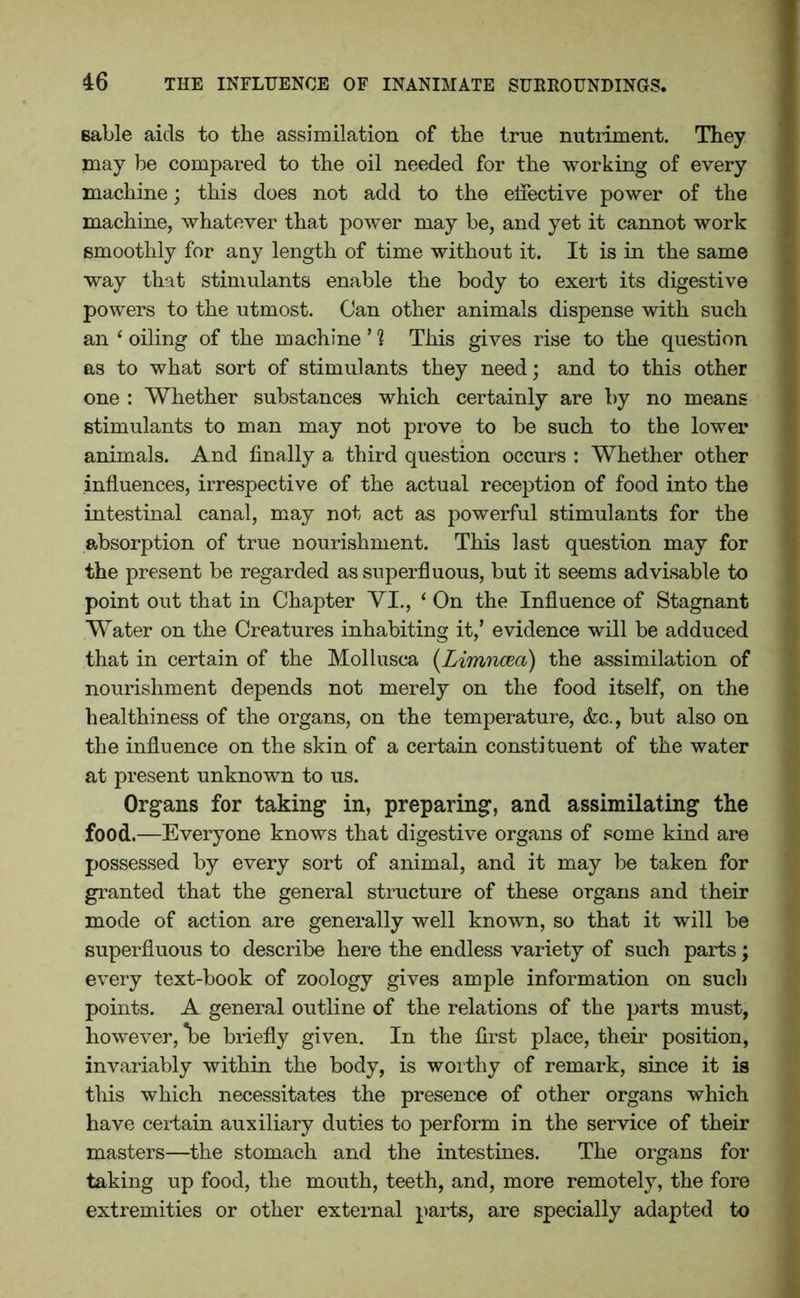 sable aids to the assimilation of the true nutriment. They may he compared to the oil needed for the working of every machine; this does not add to the effective power of the machine, whatever that power may be, and yet it cannot work smoothly for any length of time without it. It is in the same way that stimulants enable the body to exert its digestive powers to the utmost. Can other animals dispense with such an ‘ oiling of the machine ’ ? This gives rise to the question as to what sort of stimulants they need; and to this other one : Whether substances which certainly are by no means stimulants to man may not prove to be such to the lower animals. And finally a third question occurs : Whether other influences, irrespective of the actual reception of food into the intestinal canal, may not act as powerful stimulants for the absorption of true nourishment. This last question may for the present be regarded as superfluous, but it seems advisable to point out that in Chapter VI., ‘ On the Influence of Stagnant Water on the Creatures inhabiting it/ evidence will be adduced that in certain of the Mollusca (Limncea) the assimilation of nourishment depends not merely on the food itself, on the healthiness of the organs, on the temperature, &c., but also on the influence on the skin of a certain constituent of the water at present unknown to us. Organs for taking in, preparing, and assimilating the food.—Everyone knows that digestive organs of some kind are possessed by every sort of animal, and it may be taken for granted that the general structure of these organs and their mode of action are generally well known, so that it will be superfluous to describe here the endless variety of such parts; every text-book of zoology gives ample information on such points. A general outline of the relations of the parts must, however, *be briefly given. In the first place, their position, invariably within the body, is worthy of remark, since it is this which necessitates the presence of other organs which have certain auxiliary duties to perform in the service of their masters—the stomach and the intestines. The organs for taking up food, the mouth, teeth, and, more remotely, the fore extremities or other external parts, are specially adapted to